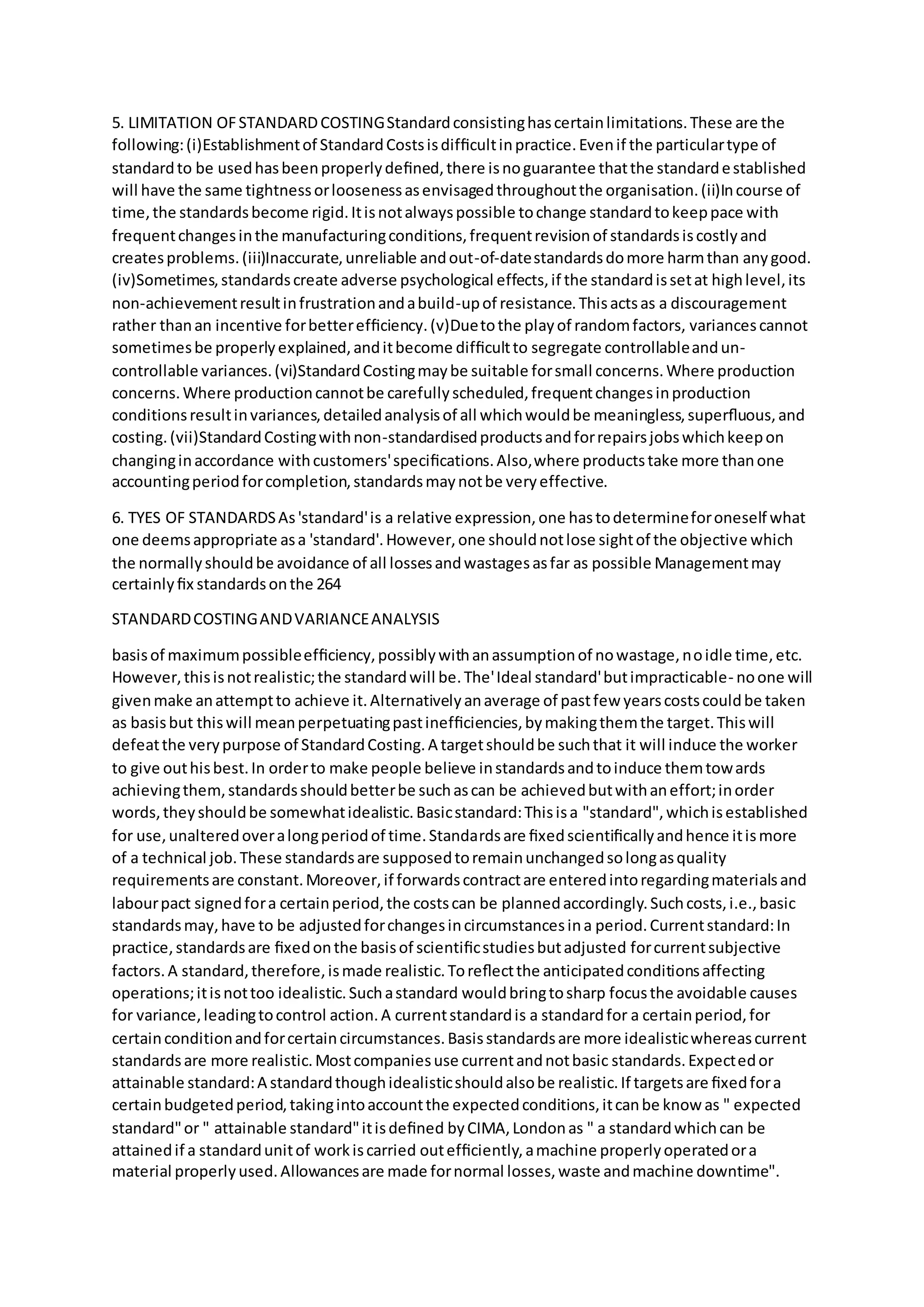 5. LIMITATION OFSTANDARDCOSTINGStandardconsistinghascertainlimitations.These are the
following:(i)Establishmentof StandardCostsisdifﬁcultinpractice.Evenif the particulartype of
standardto be usedhasbeenproperlydeﬁned,there isnoguarantee thatthe standardestablished
will have the same tightnessorloosenessasenvisagedthroughoutthe organisation.(ii)Incourse of
time,the standardsbecome rigid.Itisnotalwayspossible tochange standardtokeeppace with
frequentchangesinthe manufacturingconditions,frequentrevisionof standardsiscostlyand
createsproblems.(iii)Inaccurate,unreliable andout-of-datestandardsdomore harmthan anygood.
(iv)Sometimes,standardscreate adverse psychological effects,if the standardissetat highlevel,its
non-achievementresultinfrustrationandabuild-upof resistance.Thisactsas a discouragement
rather thanan incentive forbetterefﬁciency.(v)Duetothe playof randomfactors, variancescannot
sometimesbe properlyexplained,anditbecome difﬁcultto segregate controllableandun-
controllable variances.(vi)StandardCostingmaybe suitable forsmall concerns.Where production
concerns.Where productioncannotbe carefullyscheduled,frequentchangesinproduction
conditionsresultinvariances,detailedanalysisof all whichwouldbe meaningless,superﬂuous,and
costing.(vii)StandardCostingwithnon-standardisedproductsandforrepairsjobswhichkeepon
changinginaccordance withcustomers'speciﬁcations.Also,where productstake more thanone
accountingperiodforcompletion,standardsmaynotbe veryeffective.
6. TYES OF STANDARDSAs'standard'is a relative expression,one hastodetermineforoneself what
one deemsappropriate asa 'standard'.However,one shouldnotlose sightof the objective which
the normallyshouldbe avoidance of all lossesandwastagesasfar as possible Managementmay
certainlyﬁx standardsonthe 264
STANDARDCOSTINGANDVARIANCEANALYSIS
basisof maximumpossibleefﬁciency,possiblywithanassumptionof nowastage,noidle time,etc.
However,thisisnotrealistic;the standardwill be.The'Ideal standard'butimpracticable- noone will
givenmake anattemptto achieve it.Alternativelyanaverage of pastfew yearscostscouldbe taken
as basisbut thiswill meanperpetuatingpastinefﬁciencies,bymakingthemthe target.Thiswill
defeatthe verypurpose of StandardCosting.A targetshouldbe suchthat it will induce the worker
to give outhisbest.In orderto make people believe instandardsandtoinduce themtowards
achievingthem,standardsshouldbetterbe suchascan be achievedbutwithaneffort;inorder
words,theyshouldbe somewhatidealistic.Basicstandard:Thisisa "standard",whichisestablished
for use,unalteredoveralongperiodof time.Standardsare ﬁxedscientiﬁcallyandhence itismore
of a technical job.These standardsare supposedtoremainunchangedsolongasquality
requirementsare constant.Moreover,if forwardscontractare enteredintoregardingmaterialsand
labourpact signedfora certainperiod,the costscan be plannedaccordingly.Suchcosts,i.e.,basic
standardsmay,have to be adjustedforchangesincircumstancesina period.Currentstandard:In
practice,standardsare ﬁxedonthe basisof scientiﬁcstudiesbutadjusted forcurrentsubjective
factors.A standard,therefore,ismade realistic.Toreﬂectthe anticipatedconditionsaffecting
operations;itisnottoo idealistic.Suchastandard wouldbringtosharp focusthe avoidable causes
for variance,leadingtocontrol action.A currentstandardis a standardfor a certainperiod,for
certainconditionandforcertaincircumstances.Basisstandardsare more idealisticwhereascurrent
standardsare more realistic.Mostcompaniesuse currentandnotbasic standards.Expectedor
attainable standard:A standardthoughidealisticshouldalsobe realistic.If targetsare ﬁxedfora
certainbudgetedperiod,takingintoaccountthe expectedconditions,itcanbe know as " expected
standard"or " attainable standard"itisdeﬁned byCIMA,Londonas " a standardwhichcan be
attainedif a standardunitof workiscarried outefﬁciently,amachine properlyoperatedora
material properlyused.Allowancesare made fornormal losses,waste andmachine downtime".
 