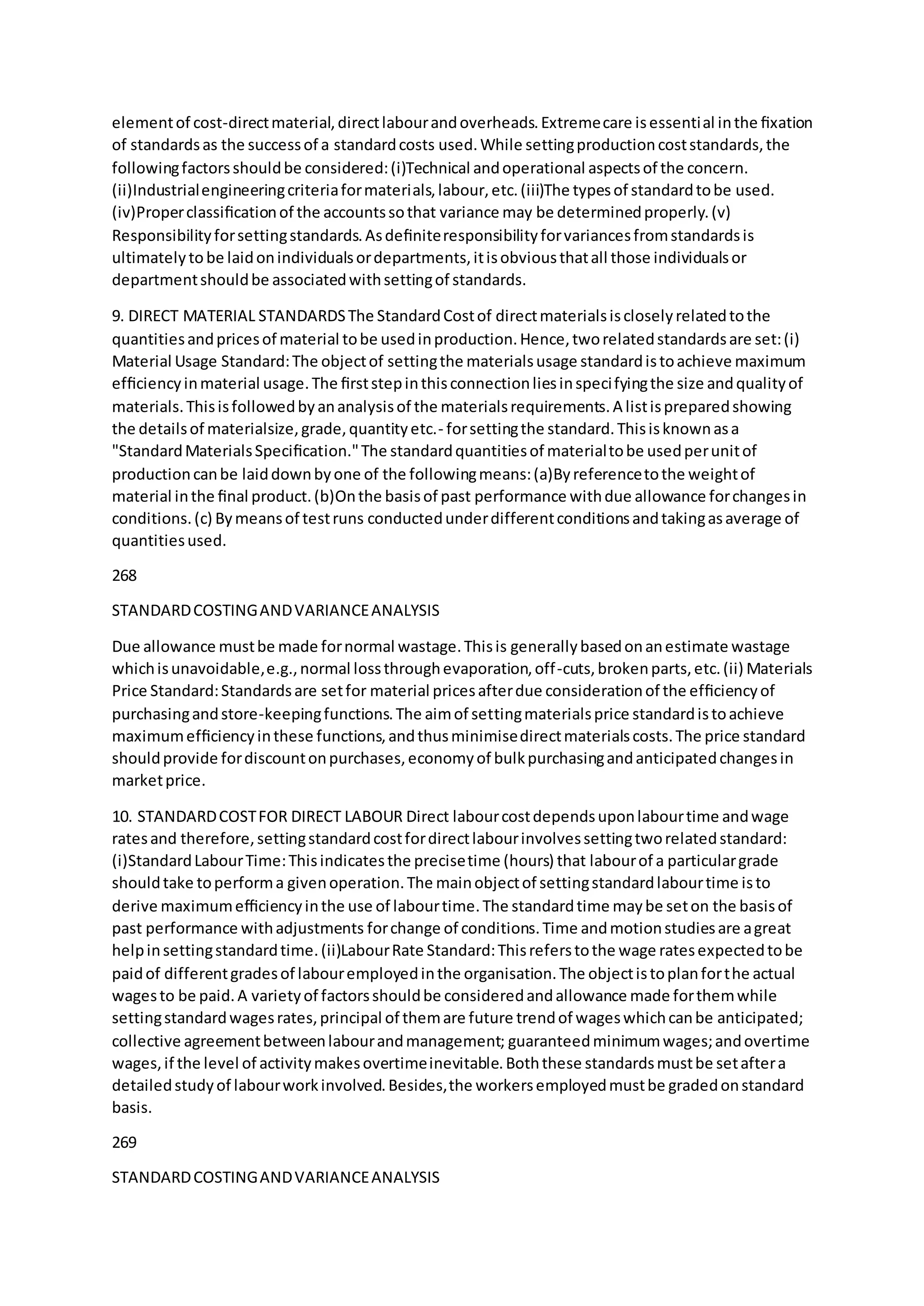 elementof cost-directmaterial,directlabourandoverheads.Extremecare isessential inthe ﬁxation
of standardsas the successof a standardcosts used.While settingproductioncoststandards,the
followingfactorsshouldbe considered:(i)Technical andoperational aspectsof the concern.
(ii)Industrialengineeringcriteriaformaterials,labour,etc.(iii)The typesof standardtobe used.
(iv)Properclassiﬁcationof the accountssothat variance may be determinedproperly.(v)
Responsibilityforsettingstandards.Asdeﬁniteresponsibilityforvariancesfromstandardsis
ultimatelytobe laidonindividualsordepartments,itisobviousthatall those individualsor
departmentshouldbe associatedwithsettingof standards. 
9. DIRECT MATERIAL STANDARDSThe StandardCostof directmaterialsiscloselyrelatedtothe
quantitiesandpricesof material tobe usedinproduction.Hence,tworelatedstandardsare set:(i)
Material Usage Standard:The objectof settingthe materialsusage standardistoachieve maximum
efﬁciencyinmaterial usage.The ﬁrststepinthisconnectionliesinspecifyingthe size andqualityof
materials.Thisisfollowedbyananalysisof the materialsrequirements.A listispreparedshowing
the detailsof materialsize,grade,quantityetc.- forsettingthe standard.Thisisknownasa
"StandardMaterialsSpeciﬁcation."The standardquantitiesof materialtobe usedperunitof
productioncanbe laiddownbyone of the followingmeans:(a)Byreferencetothe weightof
material inthe ﬁnal product.(b)Onthe basisof past performance withdue allowance forchangesin
conditions.(c) Bymeansof testruns conductedunderdifferentconditionsandtakingasaverage of
quantitiesused.
268
STANDARDCOSTINGANDVARIANCEANALYSIS
Due allowance mustbe made fornormal wastage.Thisis generallybasedonanestimate wastage
whichisunavoidable,e.g.,normal lossthroughevaporation,off-cuts,brokenparts,etc.(ii) Materials
Price Standard:Standardsare setfor material pricesafterdue considerationof the efﬁciencyof
purchasingandstore-keepingfunctions.The aimof settingmaterialsprice standardistoachieve
maximumefﬁciencyinthese functions,andthusminimisedirectmaterialscosts.The price standard
shouldprovide fordiscountonpurchases,economyof bulkpurchasingandanticipatedchangesin
marketprice.
10. STANDARDCOSTFOR DIRECT LABOUR Direct labourcostdependsuponlabourtime andwage
ratesand therefore,settingstandardcostfordirectlabourinvolvessettingtworelatedstandard:
(i)StandardLabourTime:Thisindicatesthe precisetime (hours) that labourof a particulargrade
shouldtake toperforma givenoperation.The mainobjectof settingstandardlabourtime isto
derive maximumefﬁciencyinthe use of labourtime.The standardtime maybe seton the basisof
past performance withadjustments forchange of conditions.Time andmotionstudiesare agreat
helpinsettingstandardtime.(ii)LabourRate Standard:Thisreferstothe wage ratesexpectedtobe
paidof differentgradesof labouremployedinthe organisation.The objectistoplanforthe actual
wagesto be paid.A varietyof factorsshouldbe consideredandallowance made forthemwhile
settingstandardwagesrates,principal of themare future trendof wageswhichcanbe anticipated;
collective agreementbetweenlabourandmanagement; guaranteedminimumwages;andovertime
wages,if the level of activitymakesovertimeinevitable.Boththese standardsmustbe setaftera
detailedstudyof labourworkinvolved.Besides,the workersemployedmustbe gradedonstandard
basis.
269
STANDARDCOSTINGANDVARIANCEANALYSIS
 
