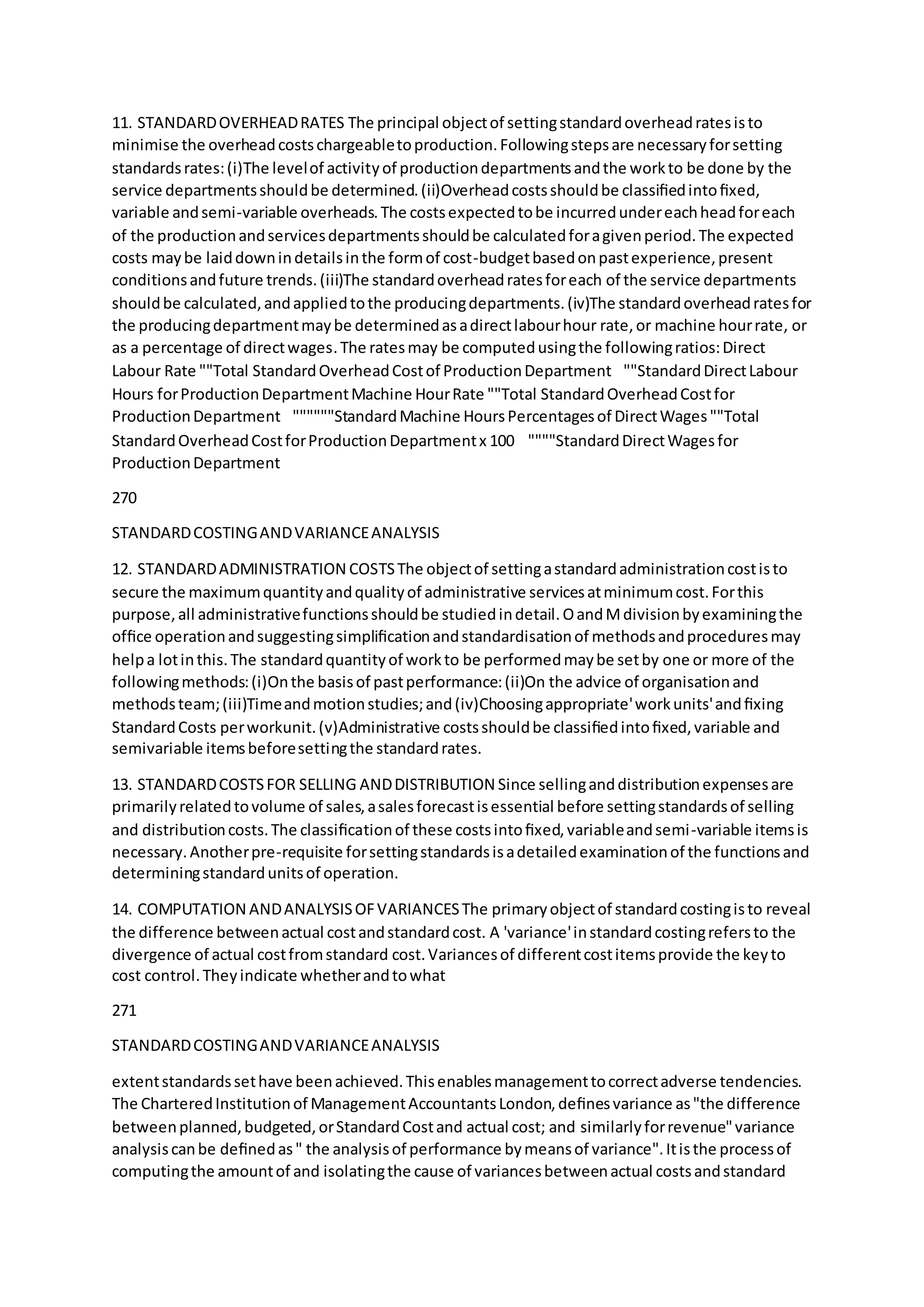 11. STANDARDOVERHEADRATES The principal objectof settingstandardoverheadratesisto
minimise the overheadcostschargeabletoproduction.Followingstepsare necessaryforsetting
standardsrates:(i)The levelof activityof productiondepartmentsandthe workto be done by the
service departmentsshouldbe determined.(ii)Overheadcostsshouldbe classiﬁedintoﬁxed,
variable andsemi-variable overheads.The costsexpectedtobe incurredundereachheadforeach
of the productionandservicesdepartmentsshouldbe calculatedforagivenperiod.The expected
costs maybe laiddownindetailsinthe formof cost-budgetbasedonpastexperience,present
conditionsandfuture trends.(iii)The standardoverheadratesforeach of the service departments
shouldbe calculated,andappliedtothe producingdepartments.(iv)The standardoverheadratesfor
the producingdepartmentmaybe determinedasadirectlabourhour rate,or machine hourrate, or
as a percentage of directwages.The ratesmay be computedusingthe followingratios:Direct
Labour Rate ""Total StandardOverheadCostof ProductionDepartment ""StandardDirectLabour
Hours forProductionDepartmentMachine HourRate ""Total StandardOverheadCostfor
ProductionDepartment  """"""StandardMachine HoursPercentagesof DirectWages""Total
StandardOverheadCostforProductionDepartmentx 100  """"StandardDirectWagesfor
ProductionDepartment
270
STANDARDCOSTINGANDVARIANCEANALYSIS
12. STANDARDADMINISTRATION COSTSThe objectof settingastandardadministrationcostisto
secure the maximumquantityandqualityof administrative servicesatminimumcost.Forthis
purpose,all administrativefunctionsshouldbe studiedindetail.OandMdivisionbyexaminingthe
ofﬁce operationandsuggestingsimpliﬁcationandstandardisationof methodsandproceduresmay
helpa lotinthis.The standardquantityof workto be performedmaybe setby one or more of the
followingmethods:(i)Onthe basisof pastperformance:(ii)On the advice of organisationand
methodsteam;(iii)Timeandmotionstudies;and(iv)Choosingappropriate'workunits'andﬁxing
StandardCosts perworkunit.(v)Administrative costsshouldbe classiﬁedintoﬁxed,variable and
semivariable itemsbeforesettingthe standardrates.
13. STANDARDCOSTSFOR SELLING ANDDISTRIBUTION Since sellinganddistributionexpensesare
primarilyrelatedtovolume of sales,asalesforecastisessential before settingstandardsof selling
and distributioncosts.The classiﬁcationof these costsintoﬁxed,variableandsemi-variable itemsis
necessary.Anotherpre-requisite forsettingstandardsisadetailedexaminationof the functionsand
determiningstandardunitsof operation.
14. COMPUTATION ANDANALYSISOFVARIANCESThe primaryobjectof standardcostingisto reveal
the difference betweenactual costandstandardcost. A 'variance'instandardcostingrefersto the
divergence of actual costfromstandard cost.Variancesof differentcostitemsprovide the keyto
cost control.Theyindicate whetherandtowhat
271
STANDARDCOSTINGANDVARIANCEANALYSIS
extentstandardssethave beenachieved.Thisenablesmanagementtocorrectadverse tendencies.
The CharteredInstitutionof ManagementAccountantsLondon,deﬁnesvariance as"the difference
betweenplanned,budgeted,orStandardCostand actual cost; and similarlyforrevenue"variance
analysiscanbe deﬁnedas" the analysisof performance bymeansof variance".Itisthe processof
computingthe amountof and isolatingthe cause of variancesbetweenactual costsandstandard
 