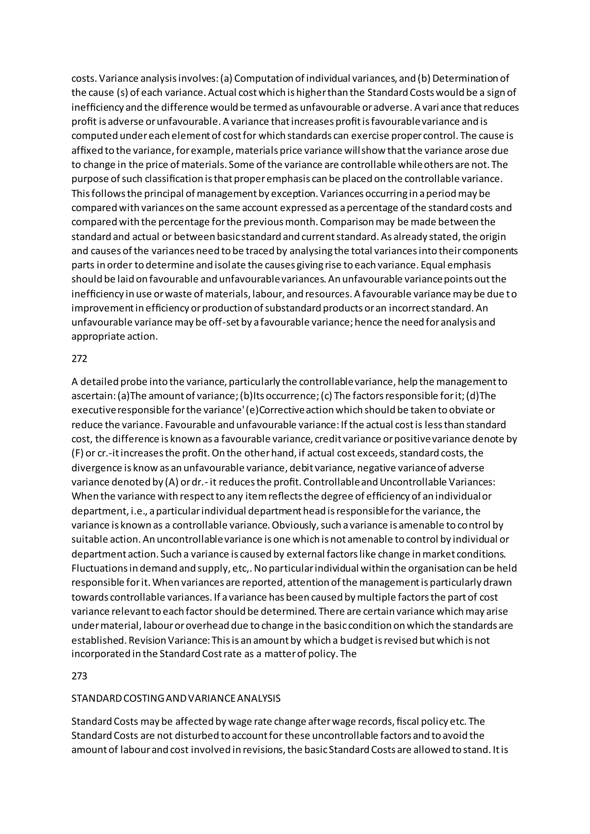 costs.Variance analysisinvolves:(a) Computationof individual variances,and(b) Determinationof
the cause (s) of each variance.Actual costwhichishigherthanthe StandardCostswouldbe a signof
inefﬁciencyandthe difference wouldbe termedasunfavourable oradverse.A variance thatreduces
proﬁt isadverse orunfavourable.A variance thatincreasesproﬁtisfavourablevariance andis
computedundereachelementof costfor whichstandardscan exercise propercontrol.The cause is
afﬁxedtothe variance,forexample,materialsprice variance willshow thatthe variance arose due
to change in the price of materials.Some of the variance are controllable whileothersare not.The
purpose of such classiﬁcationisthatproperemphasiscanbe placedonthe controllable variance.
Thisfollowsthe principal of managementbyexception.Variancesoccurringinaperiodmaybe
comparedwithvariancesonthe same account expressedasapercentage of the standardcosts and
comparedwiththe percentage forthe previousmonth.Comparisonmay be made betweenthe
standardand actual or betweenbasicstandardandcurrentstandard.Asalreadystated,the origin
and causesof the variancesneedtobe tracedby analysingthe total variancesintotheircomponents
parts inorder todetermine andisolate the causesgivingrise toeachvariance.Equal emphasis
shouldbe laidonfavourable andunfavourablevariances.Anunfavourable variancepointsoutthe
inefﬁciencyinuse orwaste of materials,labour,andresources.A favourable variance maybe due to
improvementinefﬁciencyorproductionof substandardproductsoran incorrectstandard.An
unfavourable variance maybe off-setbyafavourable variance;hence the needforanalysisand
appropriate action.
272
A detailedprobe intothe variance,particularlythe controllablevariance,helpthe managementto
ascertain:(a)The amountof variance;(b)Itsoccurrence;(c) The factorsresponsible forit;(d)The
executiveresponsible forthe variance'(e)Correctiveactionwhichshouldbe takentoobviate or
reduce the variance.Favourable andunfavourable variance:If the actual costis lessthanstandard
cost, the difference isknownasa favourable variance,creditvariance orpositivevariance denote by
(F) or cr.-itincreasesthe proﬁt.Onthe otherhand,if actual costexceeds,standardcosts,the
divergence isknowasanunfavourable variance,debitvariance,negative varianceof adverse
variance denotedby(A) ordr.- it reducesthe proﬁt.ControllableandUncontrollable Variances:
Whenthe variance withrespecttoany itemreﬂectsthe degree of efﬁciencyof anindividualor
department,i.e.,aparticularindividual departmentheadisresponsibleforthe variance,the
variance isknownas a controllable variance.Obviously,suchavariance isamenable tocontrol by
suitable action.Anuncontrollablevariance isone whichisnotamenable tocontrol byindividual or
departmentaction.Sucha variance iscausedby external factorslike change inmarketconditions.
Fluctuationsindemandandsupply,etc,.Noparticularindividual withinthe organisationcanbe held
responsible forit.Whenvariancesare reported,attentionof the managementisparticularlydrawn
towardscontrollable variances.If avariance hasbeencausedbymultiple factorsthe partof cost
variance relevanttoeachfactor shouldbe determined.There are certainvariance whichmayarise
undermaterial,labouroroverheaddue tochange inthe basicconditiononwhichthe standardsare
established.RevisionVariance:Thisisanamountby whicha budgetisrevisedbutwhichisnot
incorporatedinthe StandardCostrate as a matterof policy.The
273
STANDARDCOSTINGANDVARIANCEANALYSIS
StandardCosts maybe affectedbywage rate change afterwage records,ﬁscal policyetc.The
StandardCosts are not disturbedtoaccountfor these uncontrollable factorsandtoavoidthe
amountof labourandcost involvedinrevisions,the basicStandardCostsare allowedtostand.Itis
 