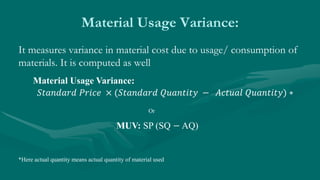 Material Usage Variance:
It measures variance in material cost due to usage/ consumption of
materials. It is computed as well
Material Usage Variance:
𝑆𝑡𝑎𝑛𝑑𝑎𝑟𝑑 𝑃𝑟𝑖𝑐𝑒 × (𝑆𝑡𝑎𝑛𝑑𝑎𝑟𝑑 𝑄𝑢𝑎𝑛𝑡𝑖𝑡𝑦 − 𝐴𝑐𝑡𝑢𝑎𝑙 𝑄𝑢𝑎𝑛𝑡𝑖𝑡𝑦) ∗
MUV: SP (SQ − AQ)
Or
*Here actual quantity means actual quantity of material used
 