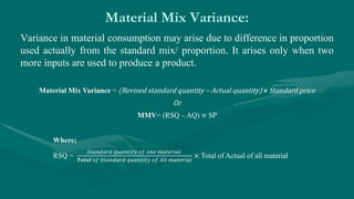 Material Mix Variance:
Variance in material consumption may arise due to difference in proportion
used actually from the standard mix/ proportion. It arises only when two
more inputs are used to produce a product.
Material Mix Variance = (Revised standard quantity – Actual quantity) × Standard price
Or
MMV= (RSQ – AQ) × SP
Where;
RSQ =
𝑆𝑡𝑎𝑛𝑑𝑎𝑟𝑑 𝑞𝑢𝑎𝑛𝑡𝑖𝑡𝑦 𝑜𝑓 𝑜𝑛𝑒 𝑚𝑎𝑡𝑒𝑟𝑖𝑎𝑙
𝑻𝒐𝒕𝒂𝒍 𝑜𝑓 𝑆𝑡𝑎𝑛𝑑𝑎𝑟𝑑 𝑞𝑢𝑎𝑛𝑡𝑖𝑡𝑦 𝑜𝑓 𝐴𝑙𝑙 𝑚𝑎𝑡𝑒𝑟𝑖𝑎𝑙
× Total of Actual of all material
 