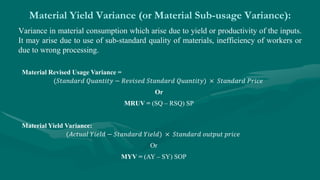 Material Yield Variance (or Material Sub-usage Variance):
Variance in material consumption which arise due to yield or productivity of the inputs.
It may arise due to use of sub-standard quality of materials, inefficiency of workers or
due to wrong processing.
Material Revised Usage Variance =
(𝑆𝑡𝑎𝑛𝑑𝑎𝑟𝑑 𝑄𝑢𝑎𝑛𝑡𝑖𝑡𝑦 − 𝑅𝑒𝑣𝑖𝑠𝑒𝑑 𝑆𝑡𝑎𝑛𝑑𝑎𝑟𝑑 𝑄𝑢𝑎𝑛𝑡𝑖𝑡𝑦) × 𝑆𝑡𝑎𝑛𝑑𝑎𝑟𝑑 𝑃𝑟𝑖𝑐𝑒
Or
MRUV = (SQ – RSQ) SP
Material Yield Variance:
(𝐴𝑐𝑡𝑢𝑎𝑙 𝑌𝑖𝑒𝑙𝑑 − 𝑆𝑡𝑎𝑛𝑑𝑎𝑟𝑑 𝑌𝑖𝑒𝑙𝑑) × 𝑆𝑡𝑎𝑛𝑑𝑎𝑟𝑑 𝑜𝑢𝑡𝑝𝑢𝑡 𝑝𝑟𝑖𝑐𝑒
Or
MYV = (AY – SY) SOP
 