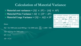 Calculation of Material Variance
 Material cost variances = (𝑆𝑄 × 𝑆𝑃) – (𝐴𝑄 × 𝐴𝑃)
 Material Price Variance = 𝐴𝑄 × (𝑆𝑃 − 𝐴𝑃)
 Material Usage Variance = 𝑆𝑄 − 𝐴𝑄 × 𝑆𝑃
Given:
SQ = for 1000 units need 400 kgs = for 2000 units
400
1000
× 2,000 = 800
AQ = 820 kgs for 2000 units
SP = ₹ 2.5
AP = ₹ 2.6
The standard estimates of material for
the manufacturer of 1,000 units of
product X is 400 Kgs at ₹ 2.5 per kg. In
the month of January 2018,
manufactured 2,000 units of product X
and it is found that 820 Kgs of material
is consumed at ₹ 2.60 per kg.
 