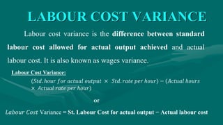 LABOUR COST VARIANCE
Labour cost variance is the difference between standard
labour cost allowed for actual output achieved and actual
labour cost. It is also known as wages variance.
(𝑆𝑡𝑑. ℎ𝑜𝑢𝑟 𝑓𝑜𝑟 𝑎𝑐𝑡𝑢𝑎𝑙 𝑜𝑢𝑡𝑝𝑢𝑡 × 𝑆𝑡𝑑. 𝑟𝑎𝑡𝑒 𝑝𝑒𝑟 ℎ𝑜𝑢𝑟) − (𝐴𝑐𝑡𝑢𝑎𝑙 ℎ𝑜𝑢𝑟𝑠
× 𝐴𝑐𝑡𝑢𝑎𝑙 𝑟𝑎𝑡𝑒 𝑝𝑒𝑟 ℎ𝑜𝑢𝑟)
Labour Cost Variance:
𝐿𝑎𝑏𝑜𝑢𝑟 𝐶𝑜𝑠𝑡 Variance = St. Labour Cost for actual output − Actual labour cost
or
 