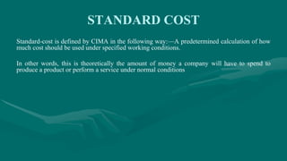 STANDARD COST
Standard-cost is defined by CIMA in the following way:—A predetermined calculation of how
much cost should be used under specified working conditions.
In other words, this is theoretically the amount of money a company will have to spend to
produce a product or perform a service under normal conditions
 
