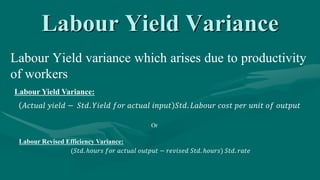 Labour Yield Variance
Labour Yield variance which arises due to productivity
of workers
Labour Yield Variance:
𝐴𝑐𝑡𝑢𝑎𝑙 𝑦𝑖𝑒𝑙𝑑 − 𝑆𝑡𝑑. 𝑌𝑖𝑒𝑙𝑑 𝑓𝑜𝑟 𝑎𝑐𝑡𝑢𝑎𝑙 𝑖𝑛𝑝𝑢𝑡 𝑆𝑡𝑑. 𝐿𝑎𝑏𝑜𝑢𝑟 𝑐𝑜𝑠𝑡 𝑝𝑒𝑟 𝑢𝑛𝑖𝑡 𝑜𝑓 𝑜𝑢𝑡𝑝𝑢𝑡
Labour Revised Efficiency Variance:
(𝑆𝑡𝑑. ℎ𝑜𝑢𝑟𝑠 𝑓𝑜𝑟 𝑎𝑐𝑡𝑢𝑎𝑙 𝑜𝑢𝑡𝑝𝑢𝑡 − 𝑟𝑒𝑣𝑖𝑠𝑒𝑑 𝑆𝑡𝑑. ℎ𝑜𝑢𝑟𝑠) 𝑆𝑡𝑑. 𝑟𝑎𝑡𝑒
Or
 