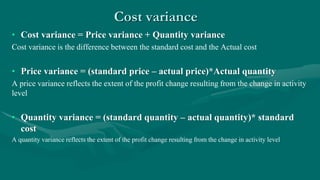 Cost variance
• Cost variance = Price variance + Quantity variance
Cost variance is the difference between the standard cost and the Actual cost
• Price variance = (standard price – actual price)*Actual quantity
A price variance reflects the extent of the profit change resulting from the change in activity
level
• Quantity variance = (standard quantity – actual quantity)* standard
cost
A quantity variance reflects the extent of the profit change resulting from the change in activity level
 