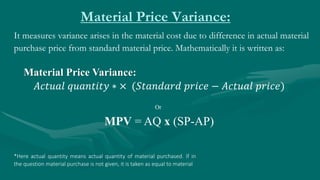 Material Price Variance:
It measures variance arises in the material cost due to difference in actual material
purchase price from standard material price. Mathematically it is written as:
Material Price Variance:
𝐴𝑐𝑡𝑢𝑎𝑙 𝑞𝑢𝑎𝑛𝑡𝑖𝑡𝑦 ∗ × (𝑆𝑡𝑎𝑛𝑑𝑎𝑟𝑑 𝑝𝑟𝑖𝑐𝑒 − 𝐴𝑐𝑡𝑢𝑎𝑙 𝑝𝑟𝑖𝑐𝑒)
MPV = AQ x (SP-AP)
Or
*Here actual quantity means actual quantity of material purchased. If in
the question material purchase is not given, it is taken as equal to material
 