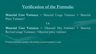 Verification of the Formula:
Material Cost Variance = Material Usage Variance + Material
Price Variance*
Or
Material Cost Variance = (Material Mix Variance + Material
Revised usage Variance) +Material price variance
*If material purchase quantity and material consumed quantity is same
 