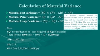 Calculation of Material Variance
 Material cost variances = (𝑆𝑄 × 𝑆𝑃) – (𝐴𝑄 × 𝐴𝑃)
 Material Price Variance = 𝐴𝑄 × (𝑆𝑃 − 𝐴𝑃)
 Material Usage Variance = 𝑆𝑄 − 𝐴𝑄 × 𝑆𝑃
Given:
SQ: For Production of 1 unit Required 10 Kgs of Material
There fore for 1000 units = 1000 × 10 = 10,000 Kgs
AQ: 11,500 Kgs
SP: ₹ 25
AP: ₹ 24 ( 2,76,000/11,500Kgs)
The Standard material required to
manufacture one unit of product ‘X’ is 10
Kgs, and the standard price per kg of
material is ₹ 25 Kgs. The cost account
records, however reveals that 11,500 Kgs,
Materials costing ₹ 2, 76,000 were used for
manufacture of 1,000 units of product ‘X’.
 