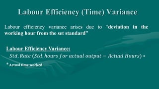 Labour Efficiency (Time) Variance
Labour efficiency variance arises due to “deviation in the
working hour from the set standard”
Labour Efficiency Variance:
𝑆𝑡𝑑. 𝑅𝑎𝑡𝑒 (𝑆𝑡𝑑. ℎ𝑜𝑢𝑟𝑠 𝑓𝑜𝑟 𝑎𝑐𝑡𝑢𝑎𝑙 𝑜𝑢𝑡𝑝𝑢𝑡 − 𝐴𝑐𝑡𝑢𝑎𝑙 𝐻𝑜𝑢𝑟𝑠) ∗
*Actual time worked
 