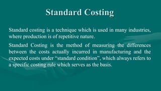Standard Costing
Standard costing is a technique which is used in many industries,
where production is of repetitive nature.
Standard Costing is the method of measuring the differences
between the costs actually incurred in manufacturing and the
expected costs under “standard condition”, which always refers to
a specific costing rule which serves as the basis.
 
