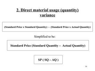 2. Direct material usage (quantity)
variance
(Standard Price x Standard Quantity) - (Standard Price x Actual Quantity)

Simplified to be:
Standard Price (Standard Quantity – Actual Quantity)

SP ( SQ – AQ )
16

 