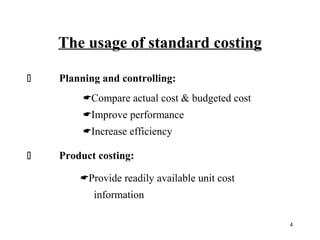 The usage of standard costing


Planning and controlling:
Compare actual cost & budgeted cost
Improve performance
Increase efficiency



Product costing:
Provide readily available unit cost
information
4

 