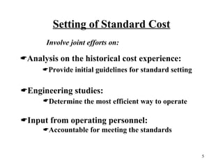 Setting of Standard Cost
Involve joint efforts on:

Analysis on the historical cost experience:
Provide initial guidelines for standard setting

Engineering studies:
Determine the most efficient way to operate

Input from operating personnel:
Accountable for meeting the standards

5

 