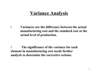 Variance Analysis


Variances are the difference between the actual
manufacturing cost and the standard cost at the
actual level of production.


The significance of the variance for each
element in manufacturing cost needs further
analysis to determine the corrective actions.

7

 
