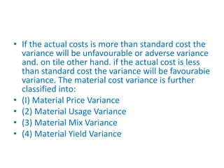 • If the actual costs is more than standard cost the
variance will be unfavourable or adverse variance
and. on tile other hand. if the actual cost is less
than standard cost the variance will be favourabie
variance. The material cost variance is further
classified into:
• (I) Material Price Variance
• (2) Material Usage Variance
• (3) Material Mix Variance
• (4) Material Yield Variance
 