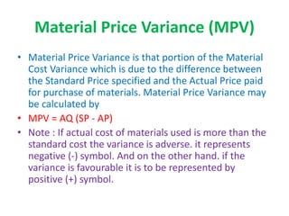 Material Price Variance (MPV)
• Material Price Variance is that portion of the Material
Cost Variance which is due to the difference between
the Standard Price specified and the Actual Price paid
for purchase of materials. Material Price Variance may
be calculated by
• MPV = AQ (SP - AP)
• Note : If actual cost of materials used is more than the
standard cost the variance is adverse. it represents
negative (-) symbol. And on the other hand. if the
variance is favourable it is to be represented by
positive (+) symbol.
 
