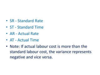 • SR - Standard Rate
• ST - Standard Time
• AR - Actual Rate
• AT - Actual Time
• Note: If actual labour cost is more than the
standard labour cost, the variance represents
negative and vice versa.
 
