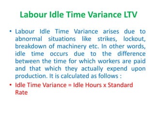 Labour Idle Time Variance LTV
• Labour Idle Time Variance arises due to
abnormal situations like strikes, lockout,
breakdown of machinery etc. In other words,
idle time occurs due to the difference
between the time for which workers are paid
and that which they actually expend upon
production. It is calculated as follows :
• Idle Time Variance = Idle Hours x Standard
Rate
 