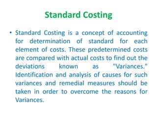 Standard Costing
• Standard Costing is a concept of accounting
for determination of standard for each
element of costs. These predetermined costs
are compared with actual costs to find out the
deviations known as "Variances."
Identification and analysis of causes for such
variances and remedial measures should be
taken in order to overcome the reasons for
Variances.
 