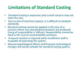 Limitations of Standard Costing
• Standard costing is expensive and a small concern may not
meet the cost.
• Due to lack of technical aspects, it is difficult to establish
standards.
• Standard costing cannot be applied in the case of a-
concern where non-standardised products are produced.
Fixing of responsibility is 'difficult. Responsibility cannot be
fixed in the case of uncontrollable variances.
• Frequent revision is required while insufficient staff is
incapable of operating this system.
• Adverse psychological effects and frequent technological
changes will not be suitable for standard costing system.
 