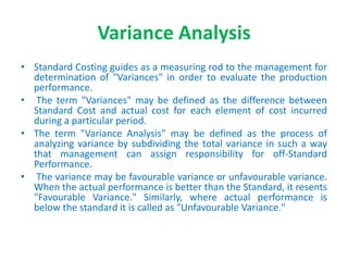 Variance Analysis
• Standard Costing guides as a measuring rod to the management for
determination of "Variances" in order to evaluate the production
performance.
• The term "Variances" may be defined as the difference between
Standard Cost and actual cost for each element of cost incurred
during a particular period.
• The term "Variance Analysis" may be defined as the process of
analyzing variance by subdividing the total variance in such a way
that management can assign responsibility for off-Standard
Performance.
• The variance may be favourable variance or unfavourable variance.
When the actual performance is better than the Standard, it resents
"Favourable Variance." Similarly, where actual performance is
below the standard it is called as "Unfavourable Variance."
 