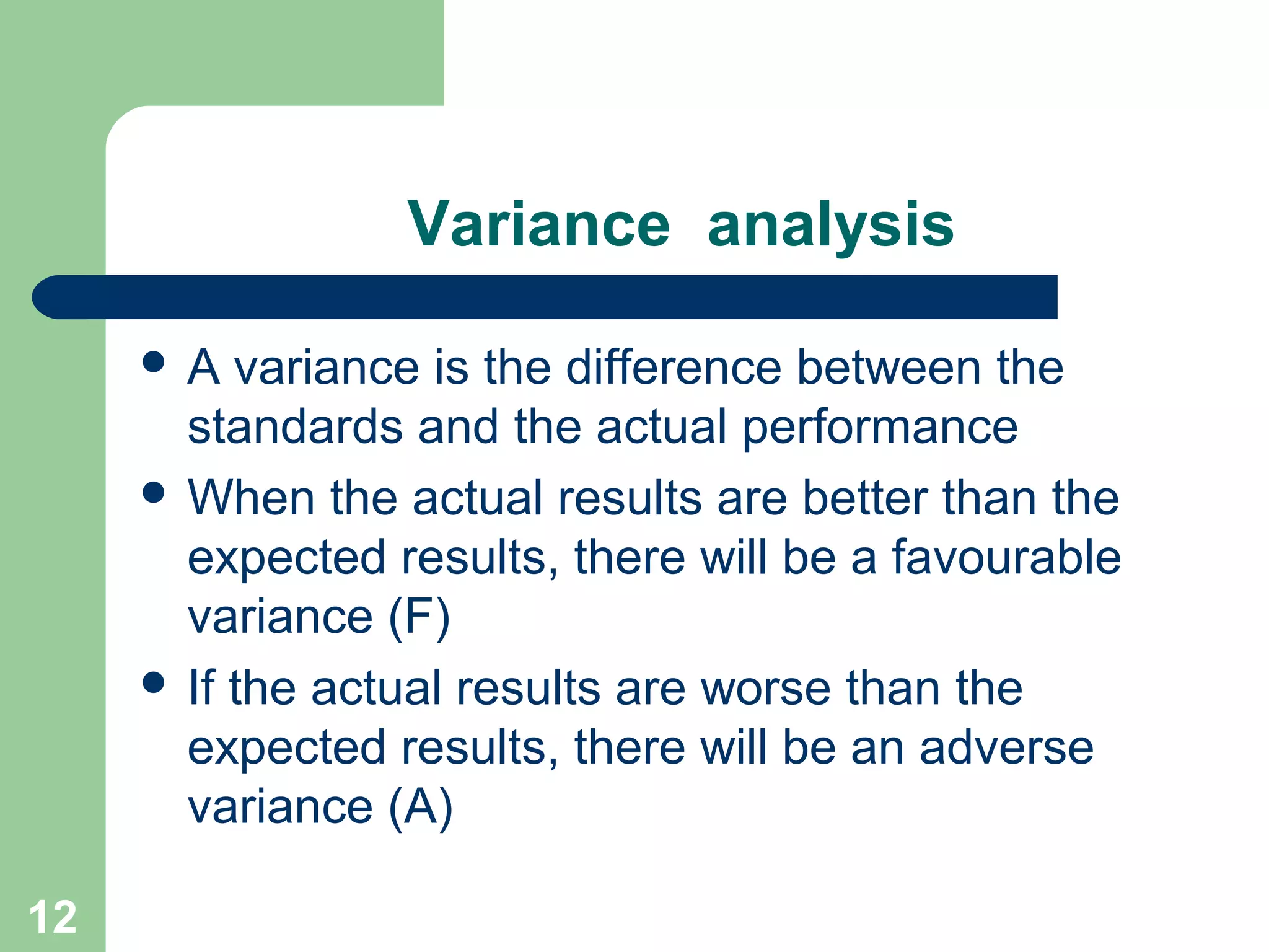 Variance analysis
A

variance is the difference between the
standards and the actual performance
 When the actual results are better than the
expected results, there will be a favourable
variance (F)
 If the actual results are worse than the
expected results, there will be an adverse
variance (A)
12

 