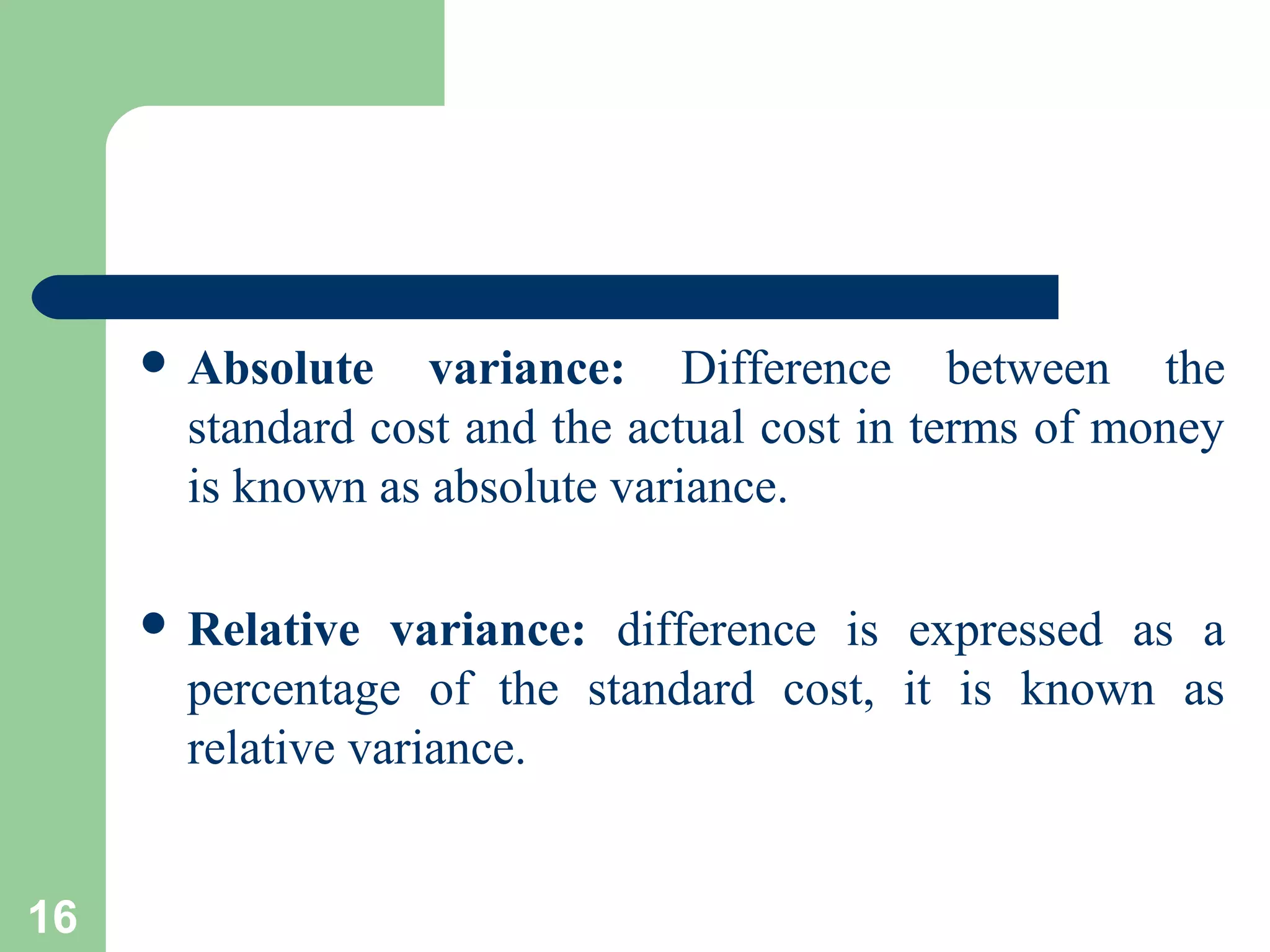  Absolute

variance: Difference between the
standard cost and the actual cost in terms of money
is known as absolute variance.

 Relative

variance: difference is expressed as a
percentage of the standard cost, it is known as
relative variance.

16

 