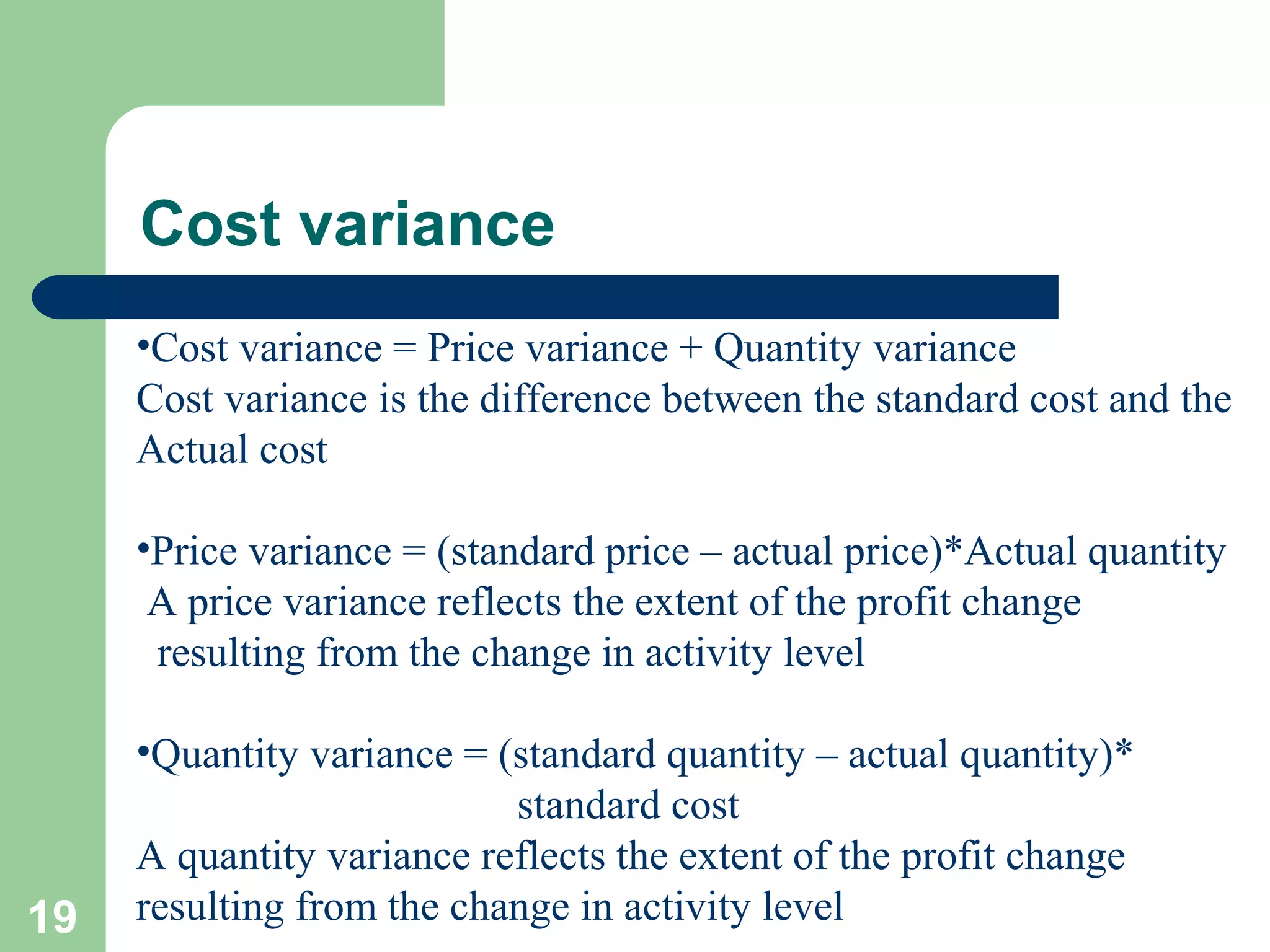 Cost variance
•Cost variance = Price variance + Quantity variance
Cost variance is the difference between the standard cost and the
Actual cost
•Price variance = (standard price – actual price)*Actual quantity
A price variance reflects the extent of the profit change
resulting from the change in activity level

19

•Quantity variance = (standard quantity – actual quantity)*
standard cost
A quantity variance reflects the extent of the profit change
resulting from the change in activity level

 