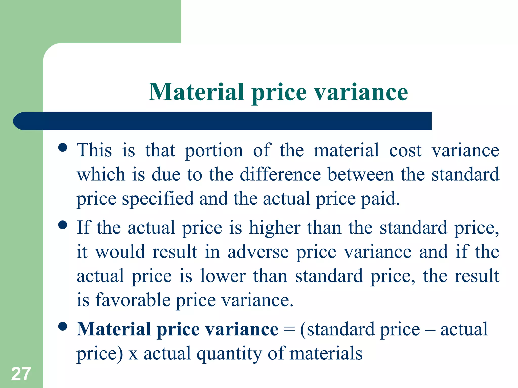 Material price variance
 This

27

is that portion of the material cost variance
which is due to the difference between the standard
price specified and the actual price paid.
 If the actual price is higher than the standard price,
it would result in adverse price variance and if the
actual price is lower than standard price, the result
is favorable price variance.
 Material price variance = (standard price – actual
price) x actual quantity of materials

 