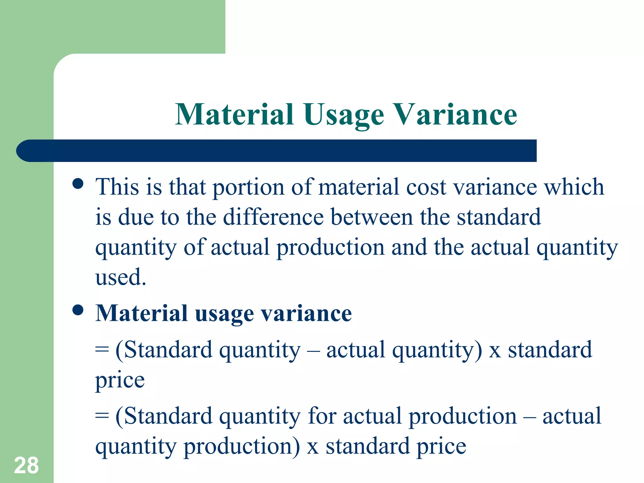 Material Usage Variance
 This

28

is that portion of material cost variance which
is due to the difference between the standard
quantity of actual production and the actual quantity
used.
 Material usage variance
= (Standard quantity – actual quantity) x standard
price
= (Standard quantity for actual production – actual
quantity production) x standard price

 