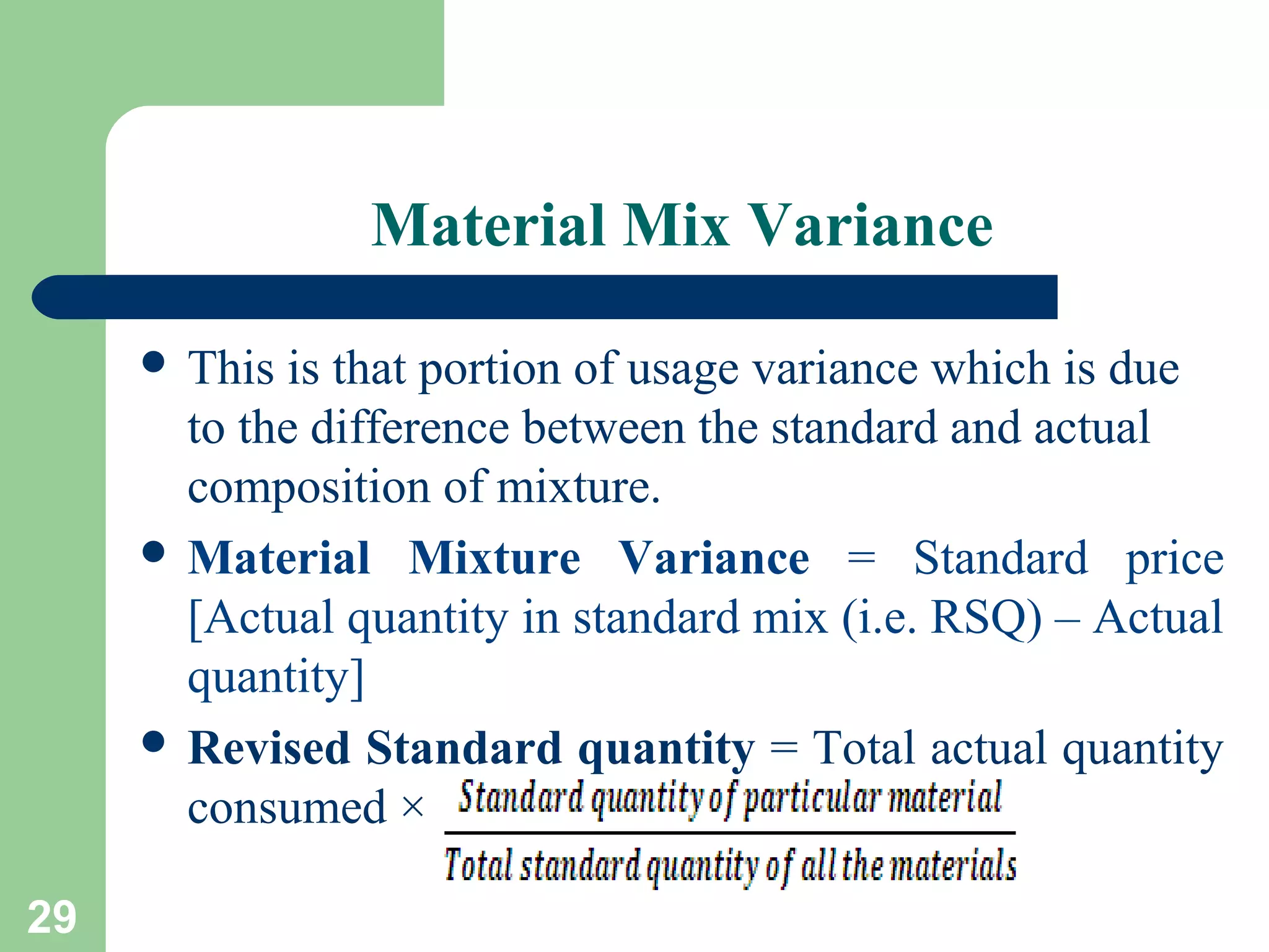 Material Mix Variance
 This

is that portion of usage variance which is due
to the difference between the standard and actual
composition of mixture.
 Material Mixture Variance = Standard price
[Actual quantity in standard mix (i.e. RSQ) – Actual
quantity]
 Revised Standard quantity = Total actual quantity
consumed ×
29

 