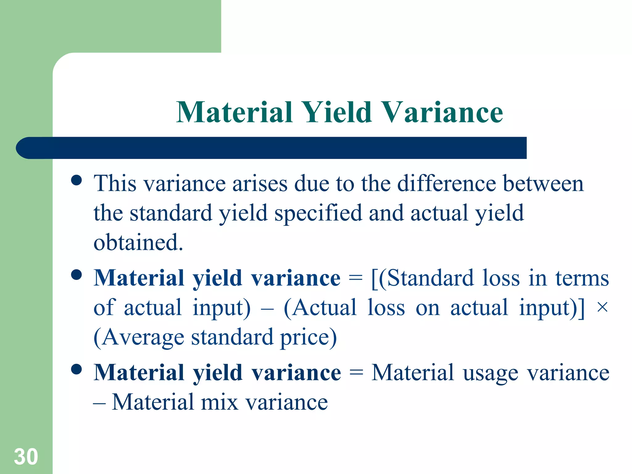 Material Yield Variance
 This

variance arises due to the difference between
the standard yield specified and actual yield
obtained.
 Material yield variance = [(Standard loss in terms
of actual input) – (Actual loss on actual input)] ×
(Average standard price)
 Material yield variance = Material usage variance
– Material mix variance
30

 