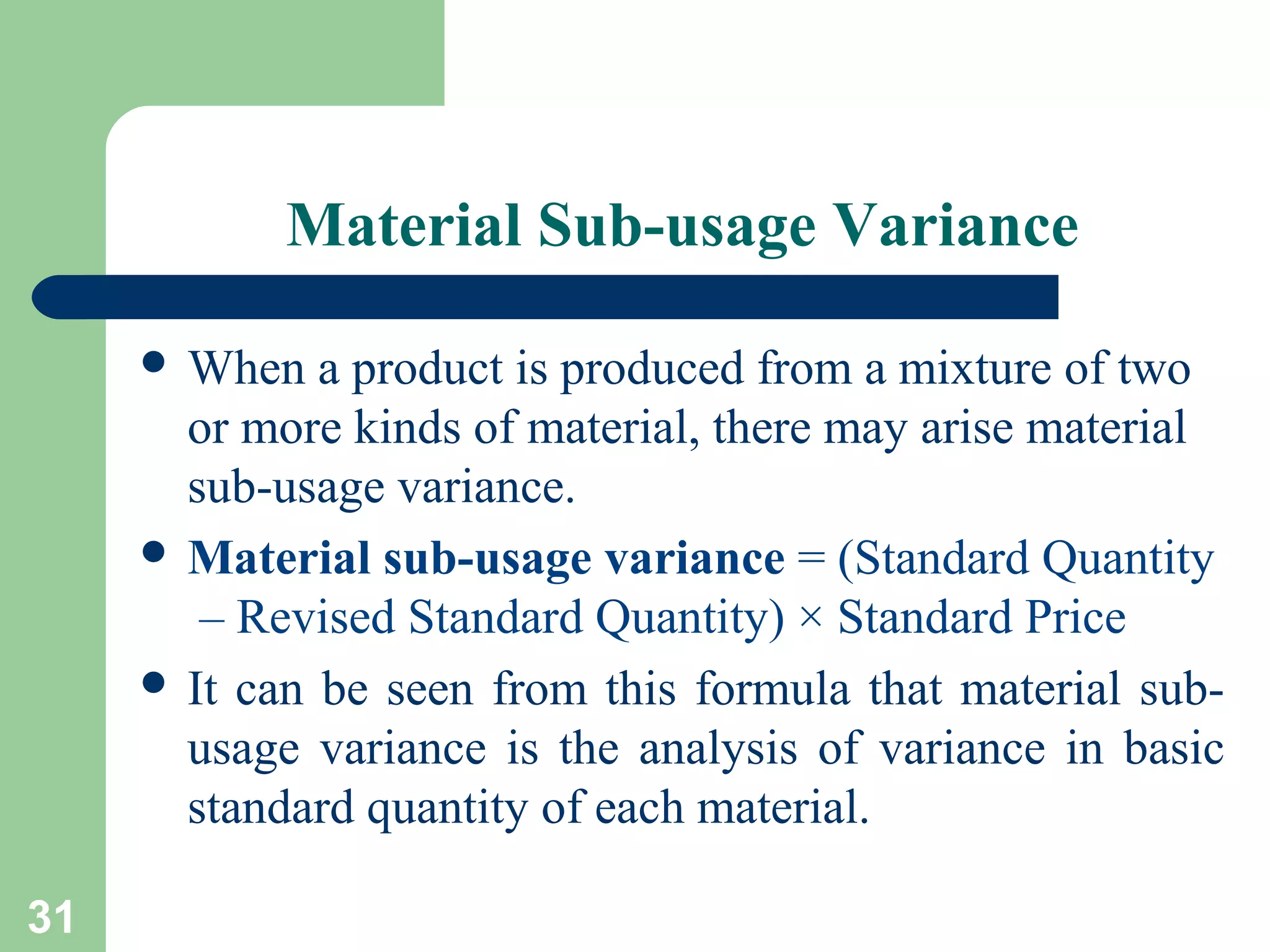 Material Sub-usage Variance
 When

a product is produced from a mixture of two
or more kinds of material, there may arise material
sub-usage variance.
 Material sub-usage variance = (Standard Quantity
– Revised Standard Quantity) × Standard Price
 It can be seen from this formula that material subusage variance is the analysis of variance in basic
standard quantity of each material.
31

 