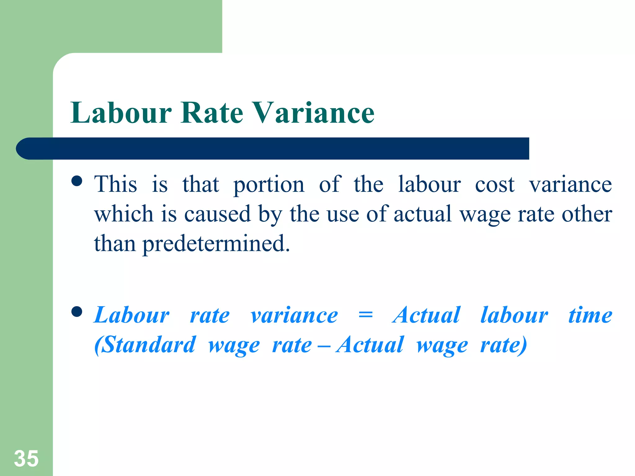 Labour Rate Variance
 This

is that portion of the labour cost variance
which is caused by the use of actual wage rate other
than predetermined.

 Labour

rate variance = Actual labour time
(Standard wage rate – Actual wage rate)

35

 