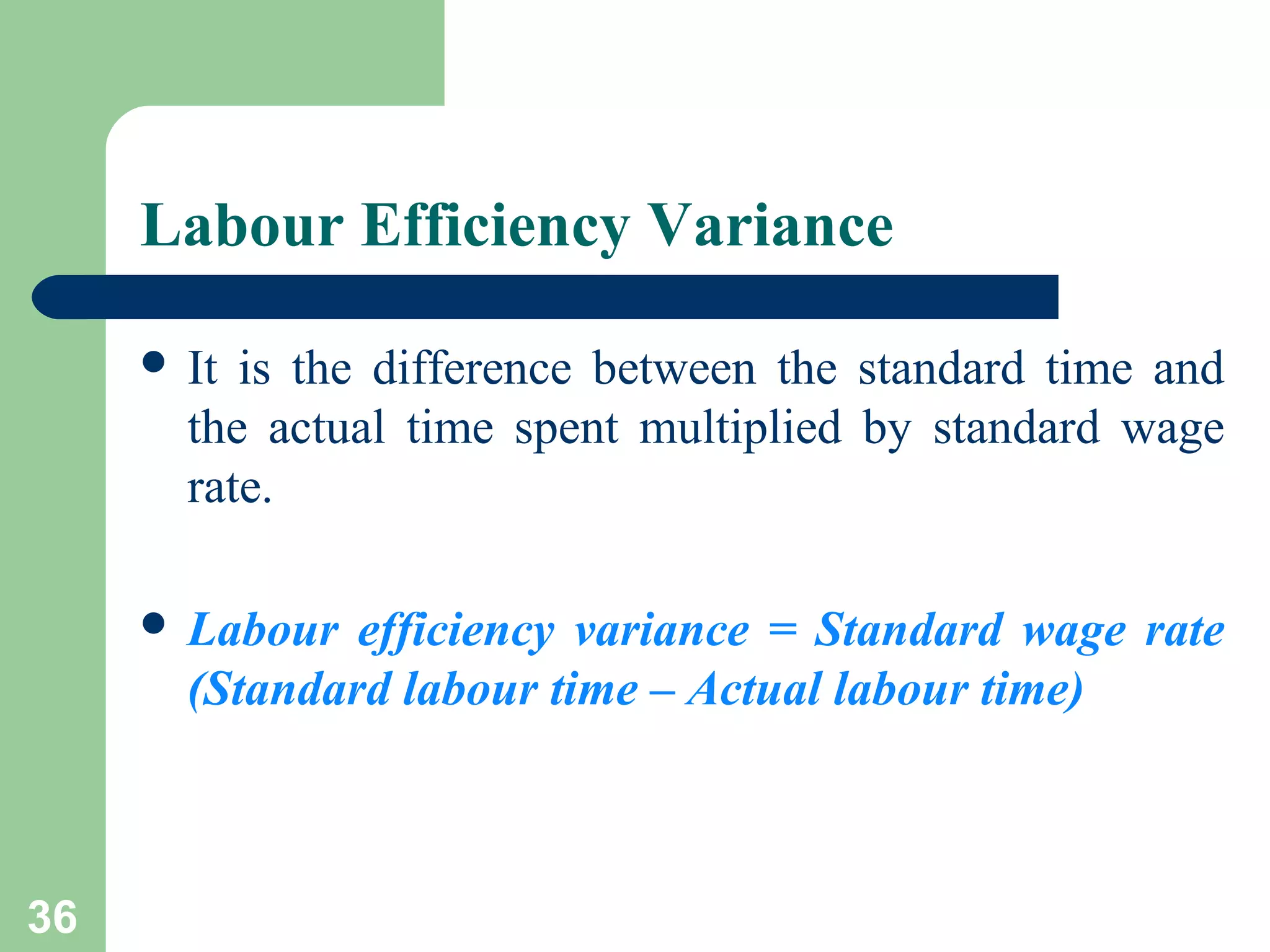 Labour Efficiency Variance
 It

is the difference between the standard time and
the actual time spent multiplied by standard wage
rate.

 Labour

efficiency variance = Standard wage rate
(Standard labour time – Actual labour time)

36

 