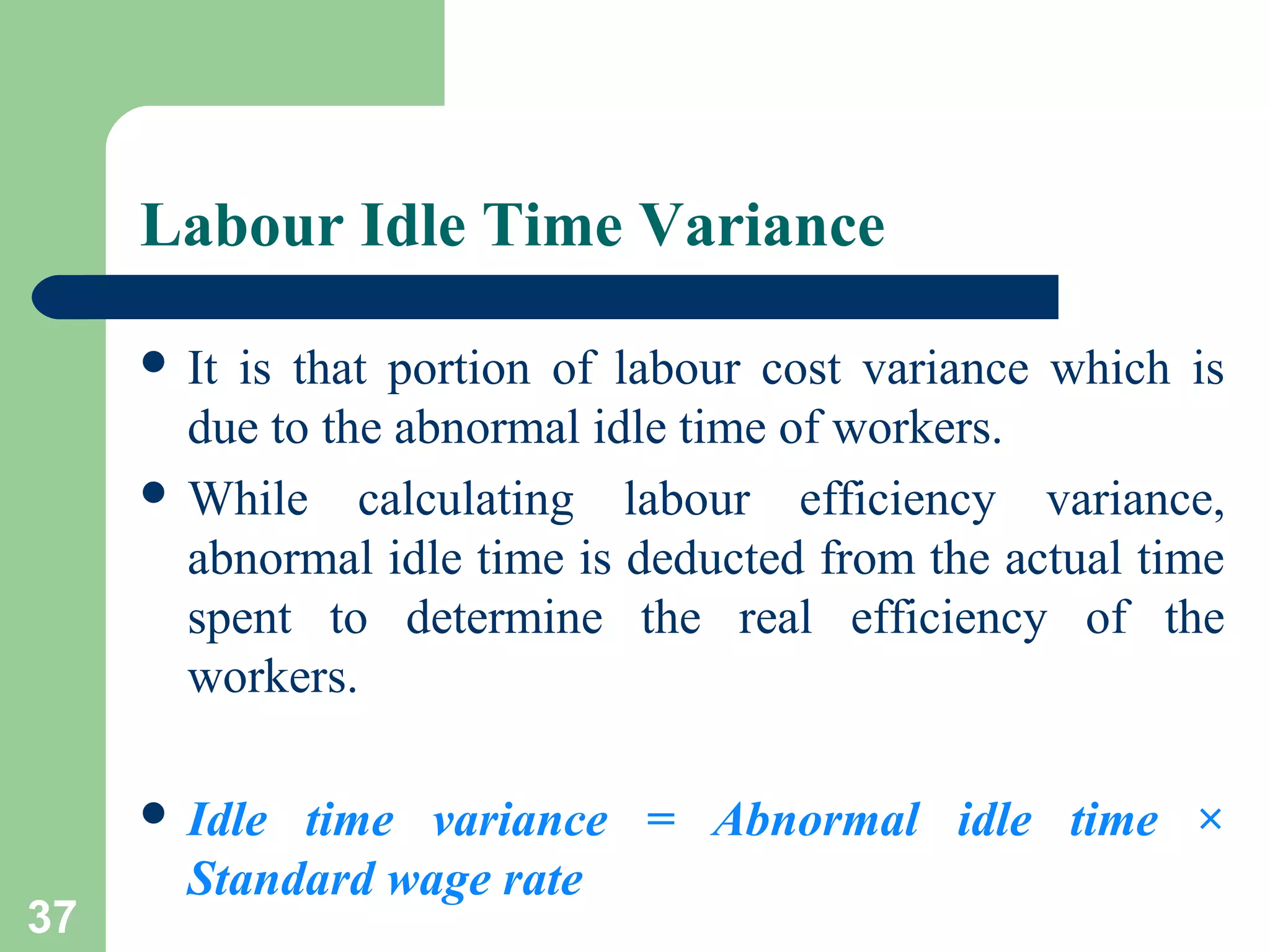 Labour Idle Time Variance
 It

is that portion of labour cost variance which is
due to the abnormal idle time of workers.
 While calculating labour efficiency variance,
abnormal idle time is deducted from the actual time
spent to determine the real efficiency of the
workers.
 Idle

37

time variance = Abnormal idle time ×
Standard wage rate

 