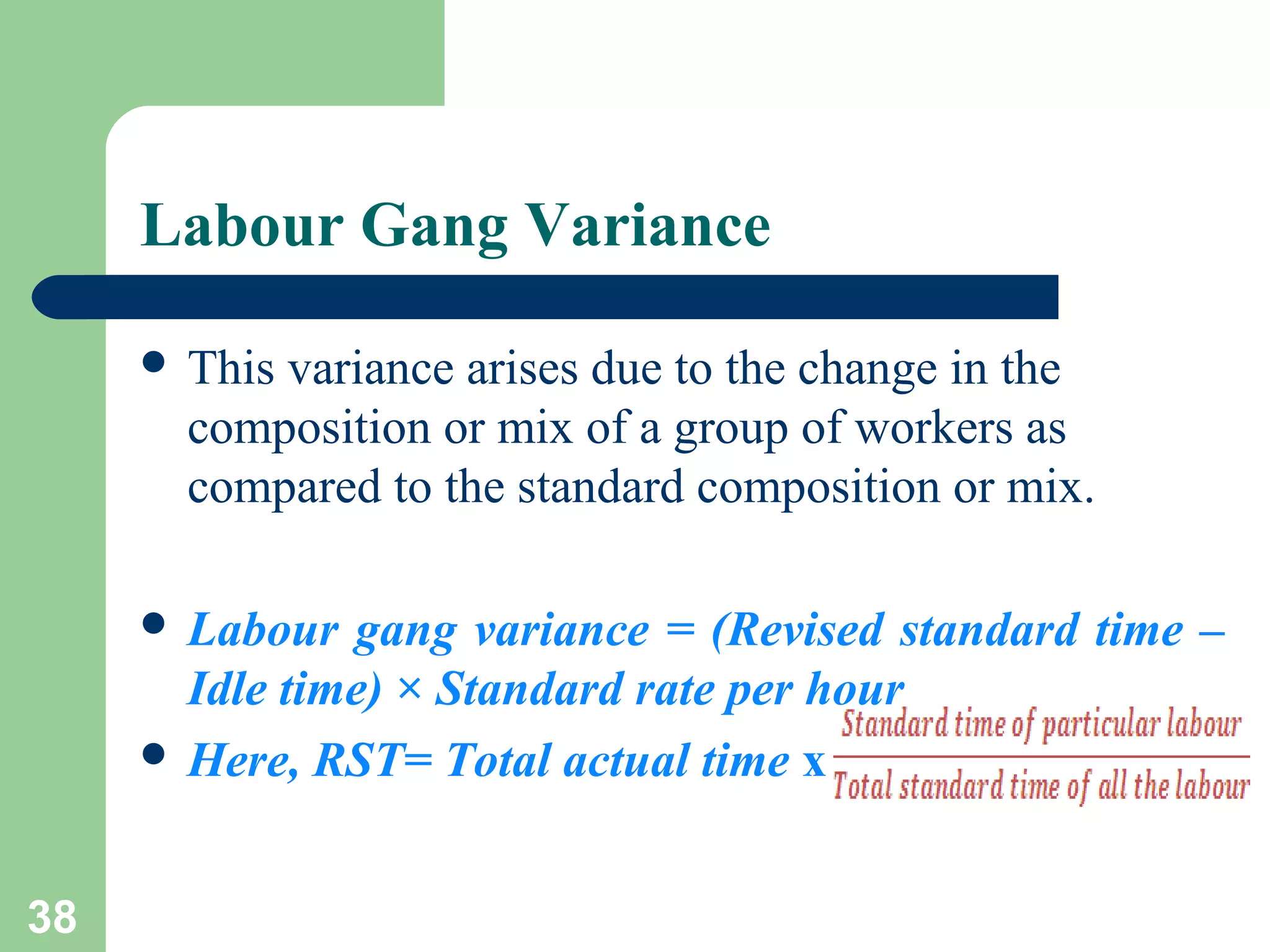 Labour Gang Variance
 This

variance arises due to the change in the
composition or mix of a group of workers as
compared to the standard composition or mix.

 Labour

gang variance = (Revised standard time –
Idle time) × Standard rate per hour
 Here, RST= Total actual time x
38

 