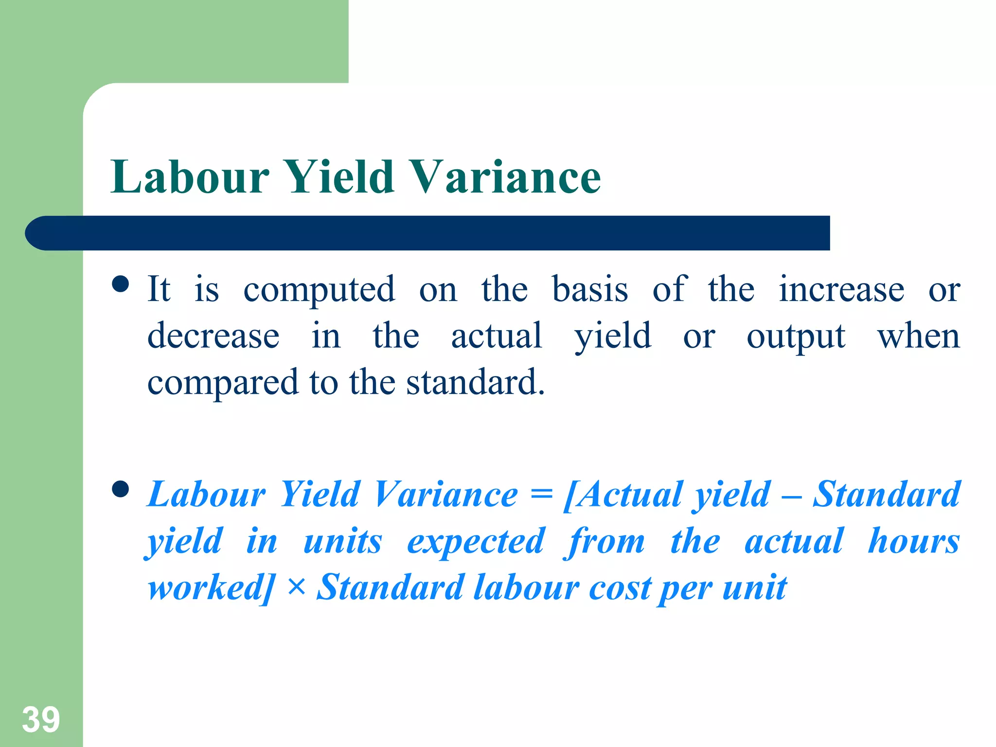 Labour Yield Variance
 It

is computed on the basis of the increase or
decrease in the actual yield or output when
compared to the standard.

 Labour

Yield Variance = [Actual yield – Standard
yield in units expected from the actual hours
worked] × Standard labour cost per unit

39

 