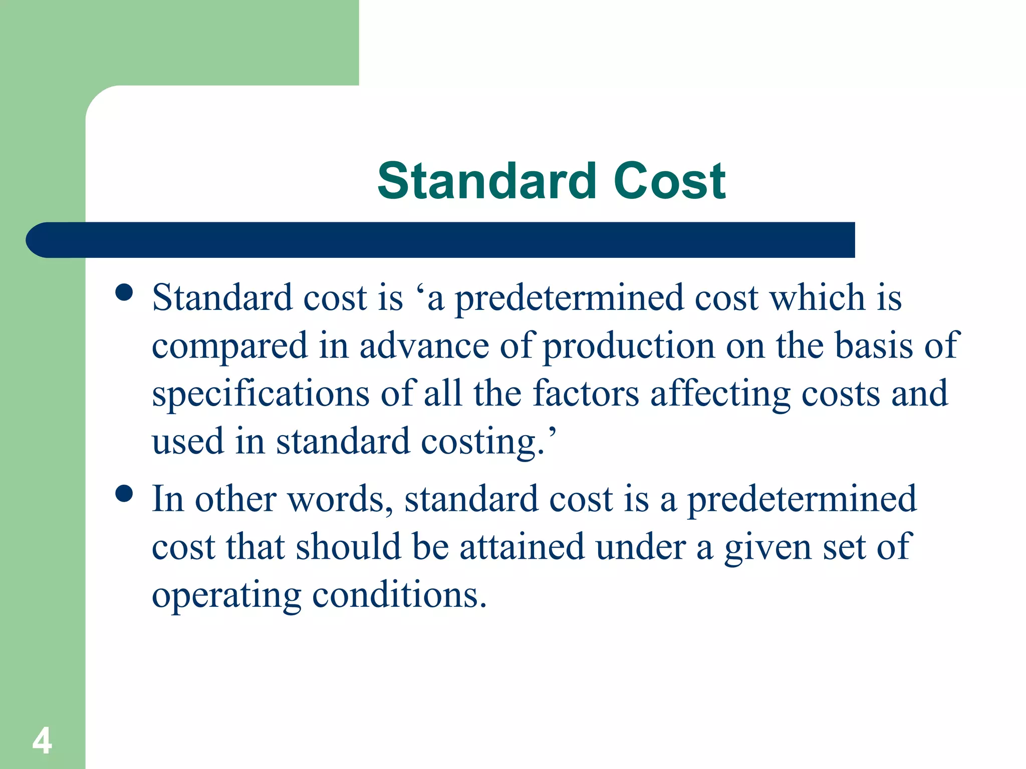 Standard Cost
 Standard

cost is ‘a predetermined cost which is
compared in advance of production on the basis of
specifications of all the factors affecting costs and
used in standard costing.’
 In other words, standard cost is a predetermined
cost that should be attained under a given set of
operating conditions.

4

 