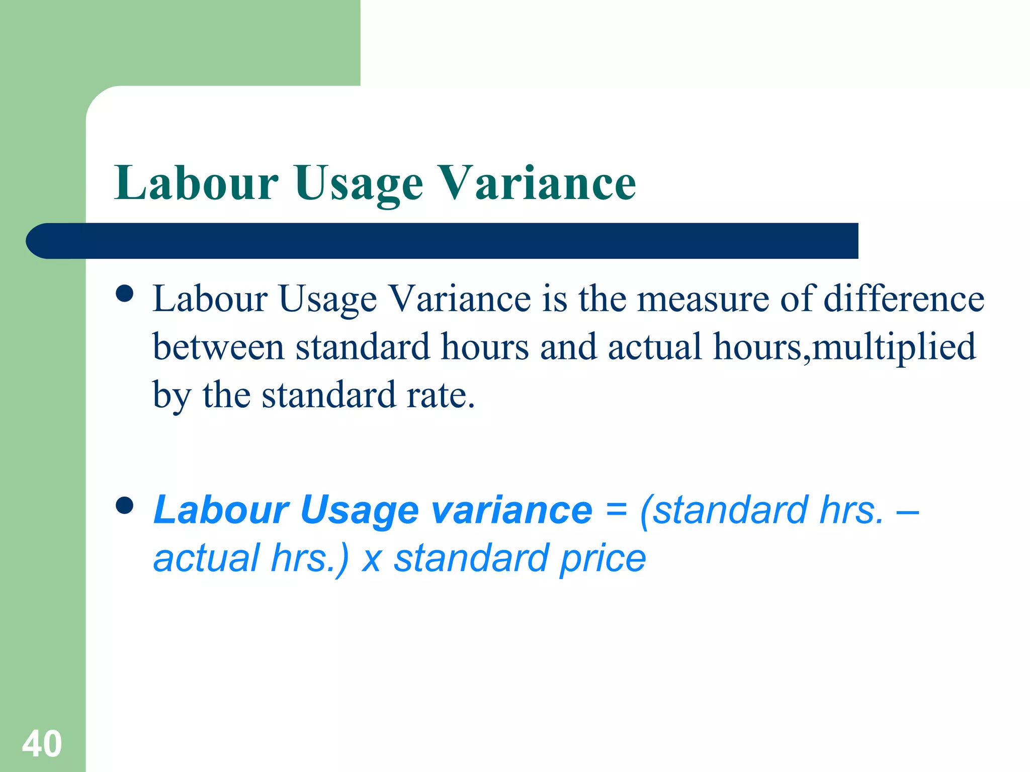 Labour Usage Variance
 Labour

Usage Variance is the measure of difference
between standard hours and actual hours,multiplied
by the standard rate.

 Labour

Usage variance = (standard hrs. –
actual hrs.) x standard price

40

 