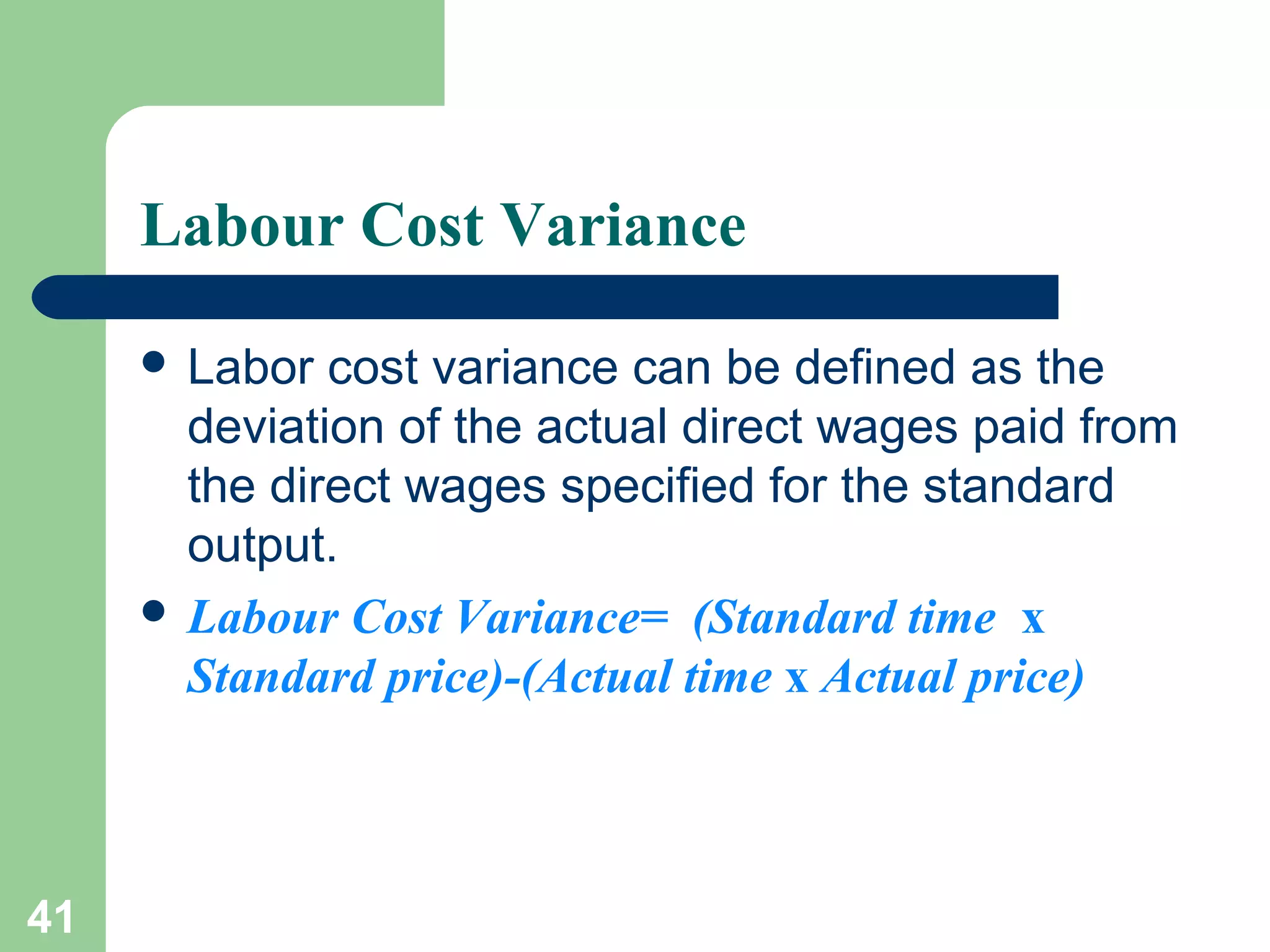 Labour Cost Variance
 Labor

cost variance can be defined as the
deviation of the actual direct wages paid from
the direct wages specified for the standard
output.
 Labour Cost Variance= (Standard time x
Standard price)-(Actual time x Actual price)

41

 
