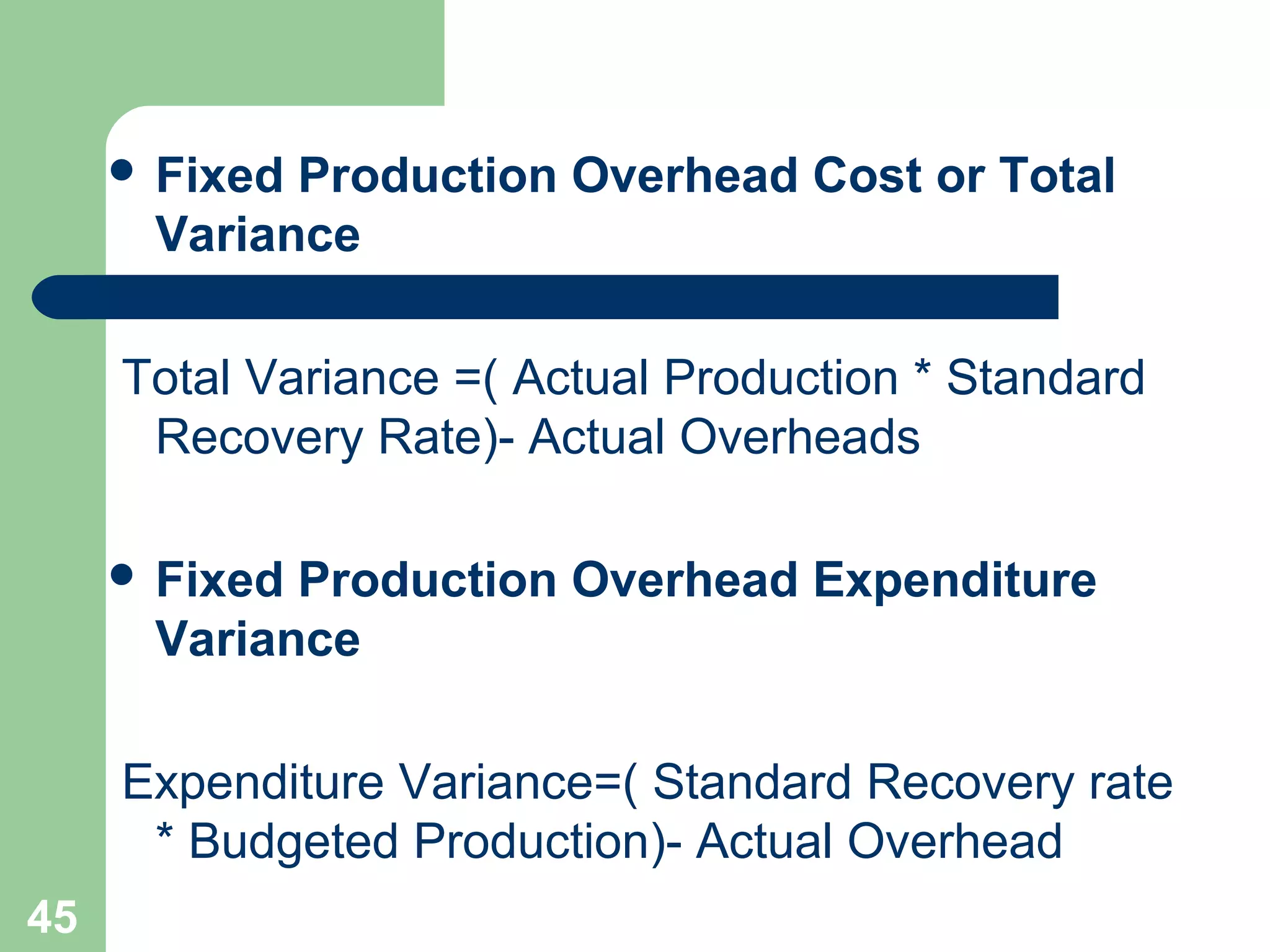  Fixed

Production Overhead Cost or Total
Variance

Total Variance =( Actual Production * Standard
Recovery Rate)- Actual Overheads
 Fixed

Production Overhead Expenditure
Variance

Expenditure Variance=( Standard Recovery rate
* Budgeted Production)- Actual Overhead
45

 