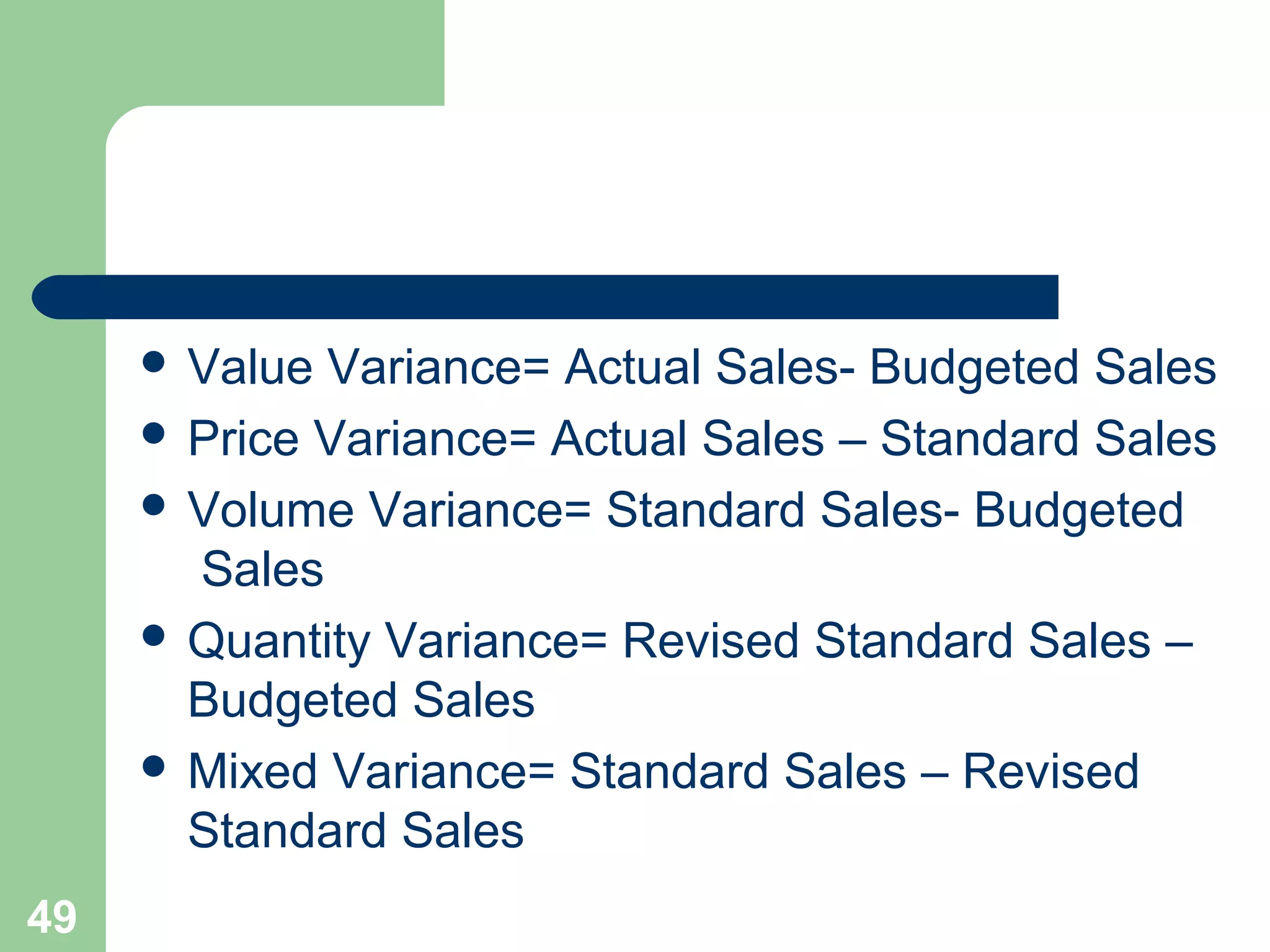  Value

Variance= Actual Sales- Budgeted Sales
 Price Variance= Actual Sales – Standard Sales
 Volume Variance= Standard Sales- Budgeted
Sales
 Quantity Variance= Revised Standard Sales –
Budgeted Sales
 Mixed Variance= Standard Sales – Revised
Standard Sales
49

 