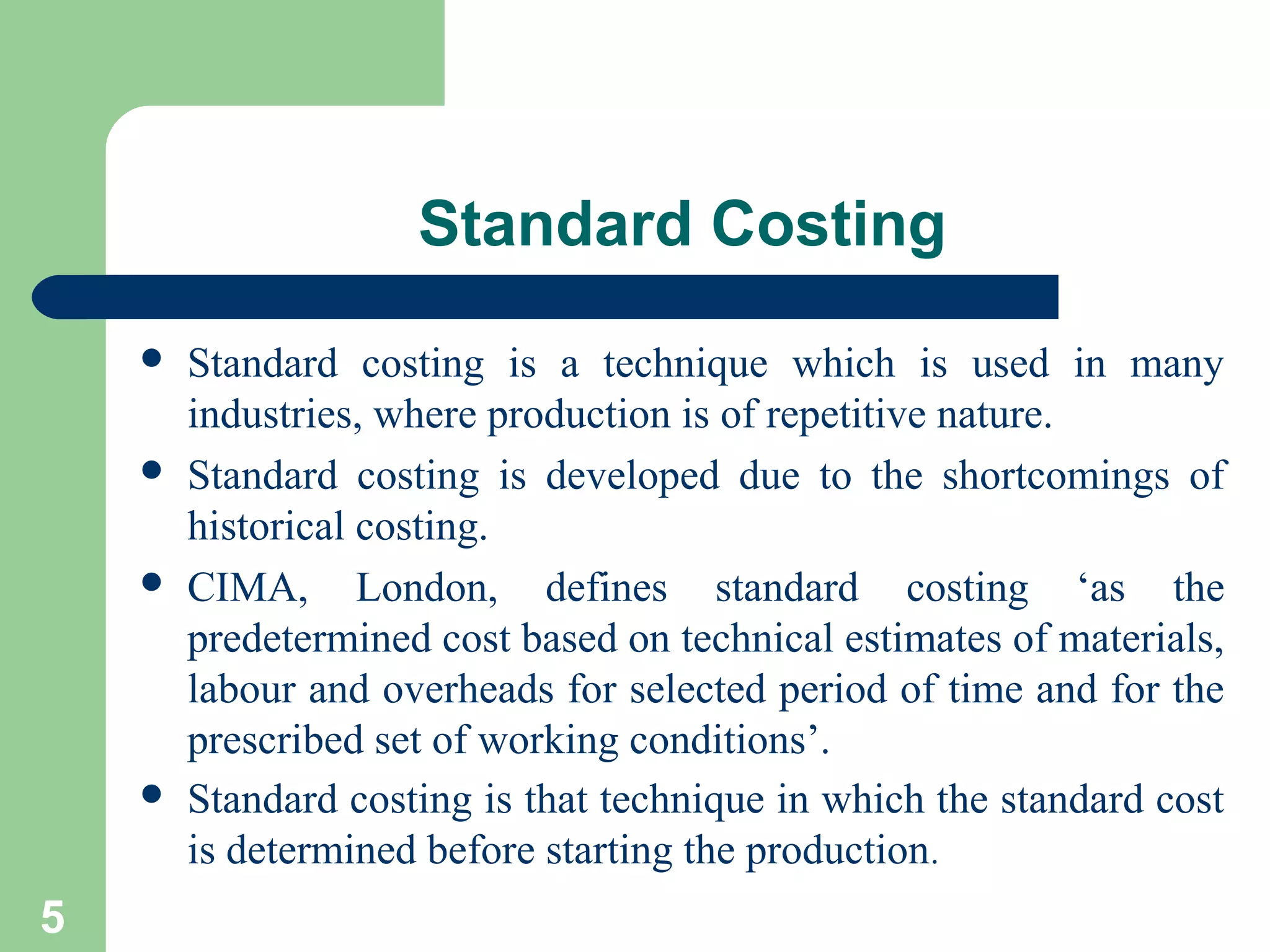 Standard Costing








5

Standard costing is a technique which is used in many
industries, where production is of repetitive nature.
Standard costing is developed due to the shortcomings of
historical costing.
CIMA, London, defines standard costing ‘as the
predetermined cost based on technical estimates of materials,
labour and overheads for selected period of time and for the
prescribed set of working conditions’.
Standard costing is that technique in which the standard cost
is determined before starting the production.

 