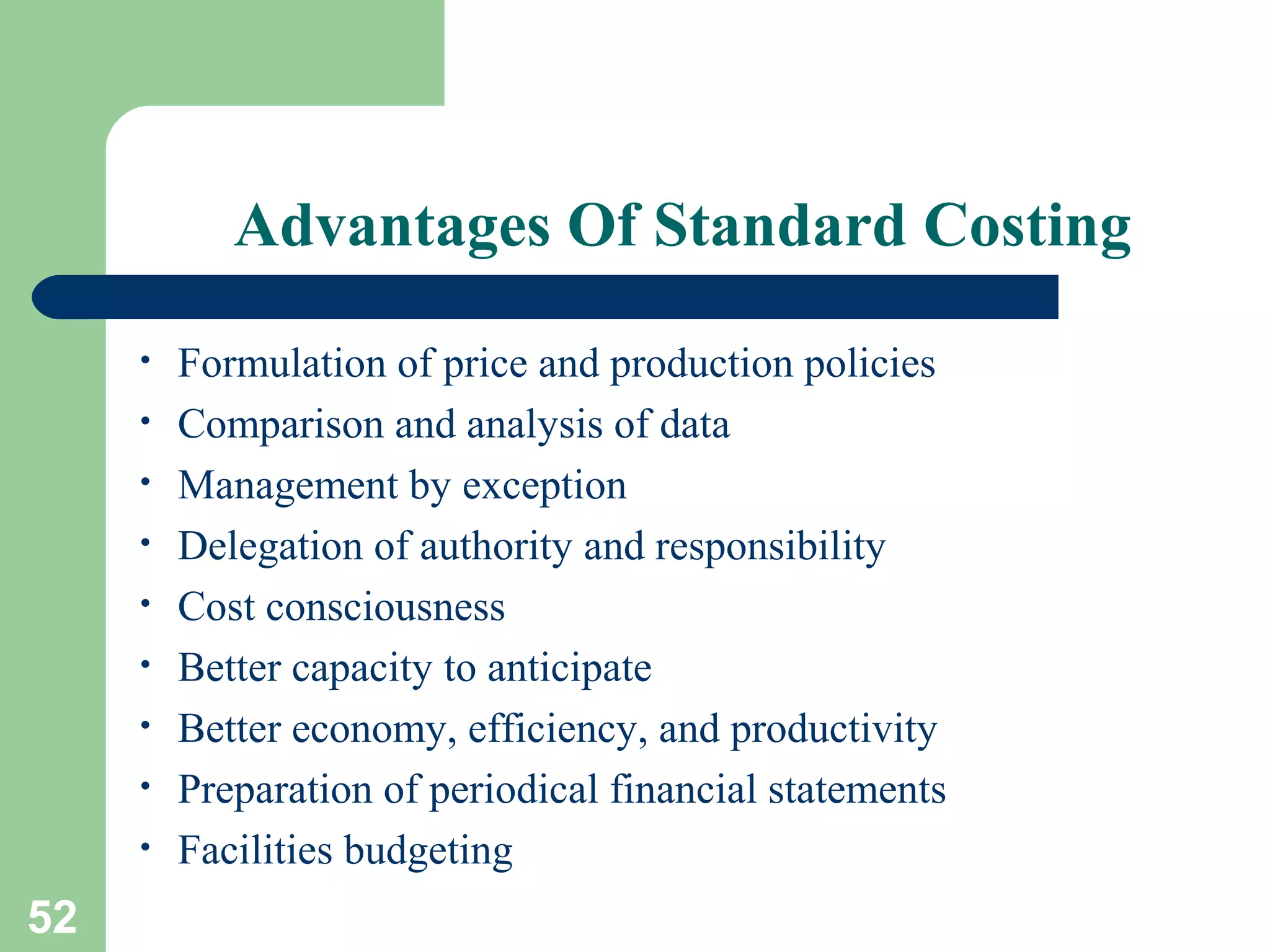 Advantages Of Standard Costing
•
•
•
•
•
•
•
•
•

52

Formulation of price and production policies
Comparison and analysis of data
Management by exception
Delegation of authority and responsibility
Cost consciousness
Better capacity to anticipate
Better economy, efficiency, and productivity
Preparation of periodical financial statements
Facilities budgeting

 