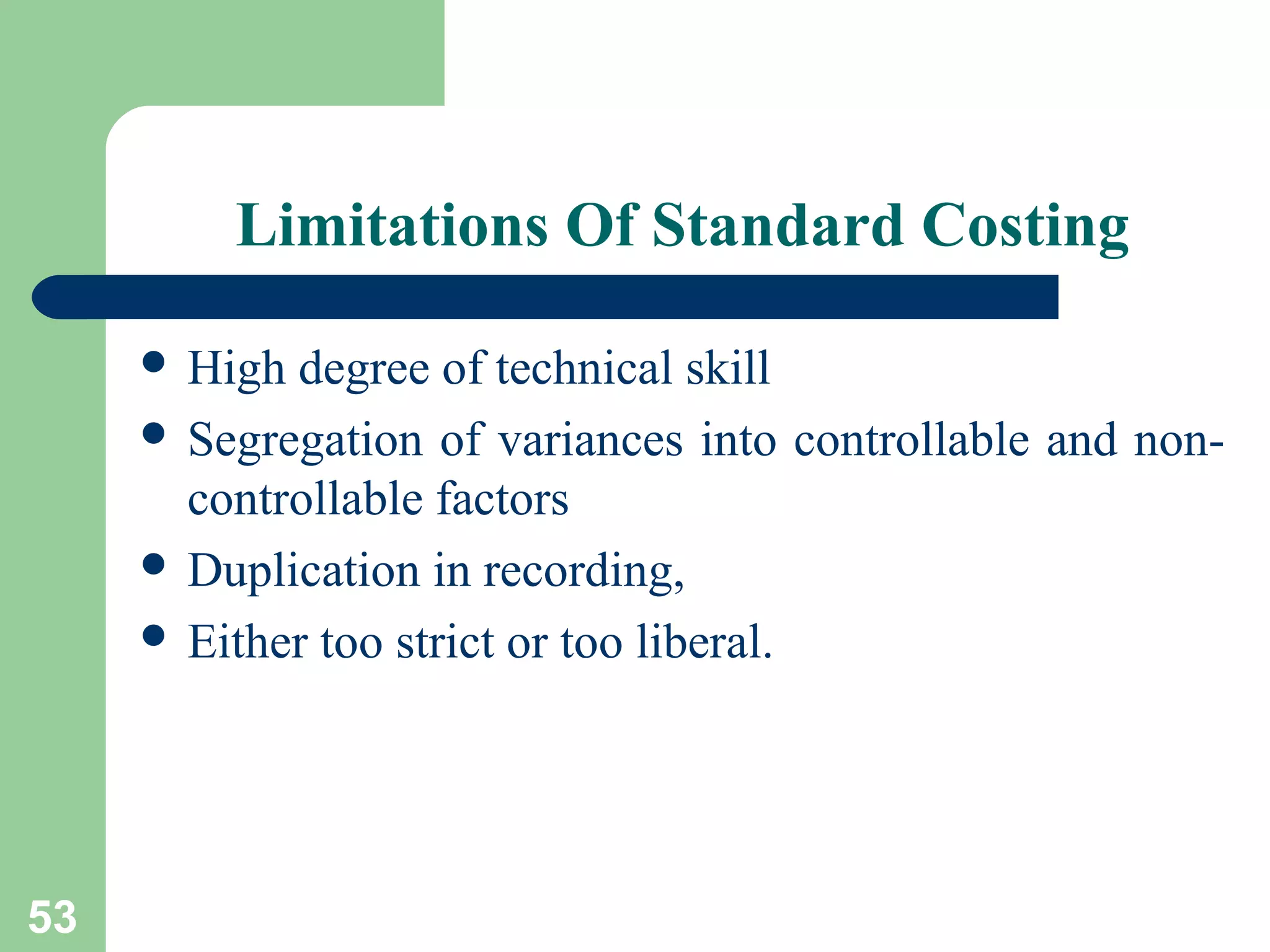 Limitations Of Standard Costing
 High

degree of technical skill
 Segregation of variances into controllable and noncontrollable factors
 Duplication in recording,
 Either too strict or too liberal.

53

 