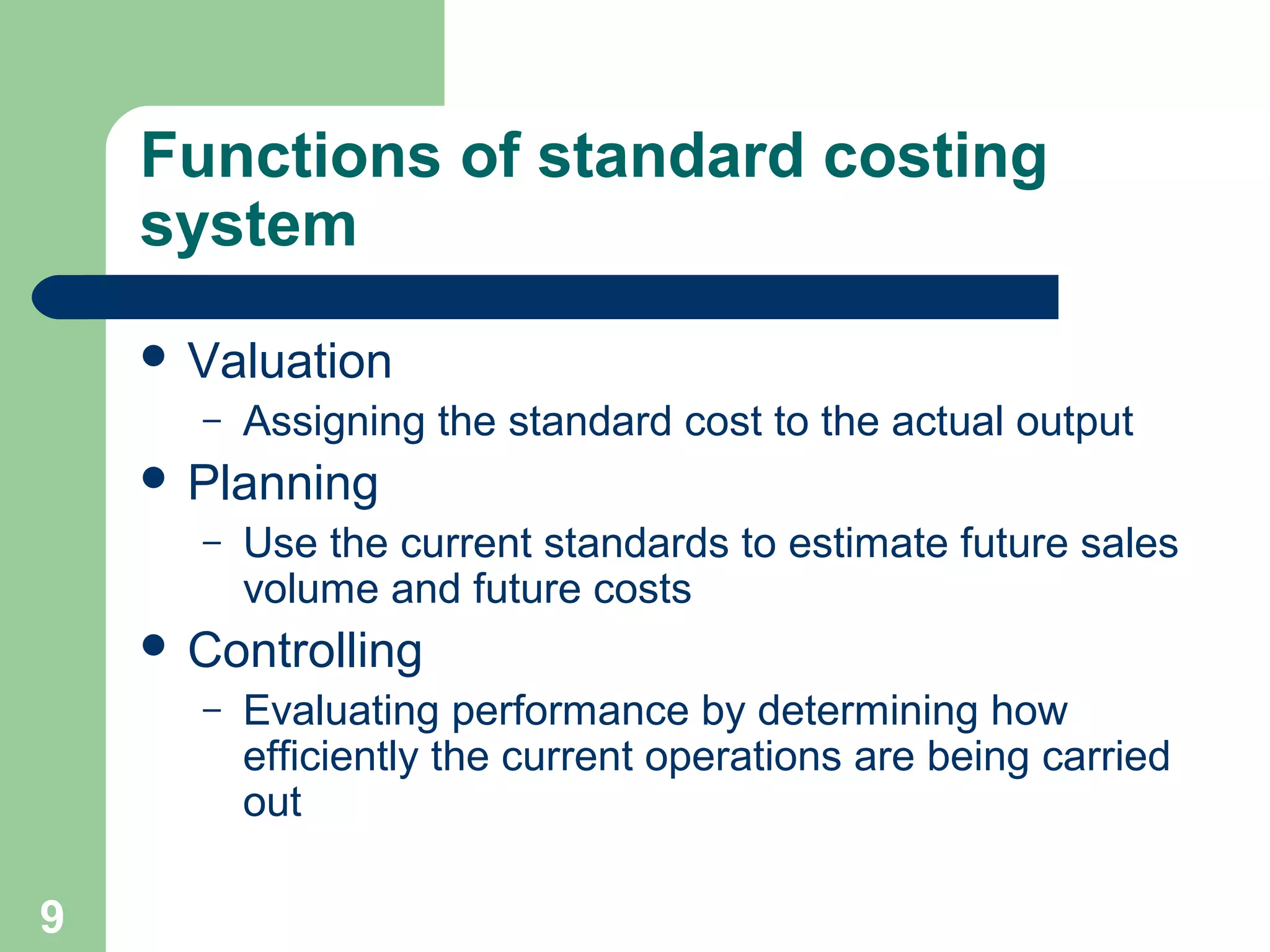 Functions of standard costing
system
 Valuation
–

Assigning the standard cost to the actual output

 Planning
–

Use the current standards to estimate future sales
volume and future costs

 Controlling
–

9

Evaluating performance by determining how
efficiently the current operations are being carried
out

 